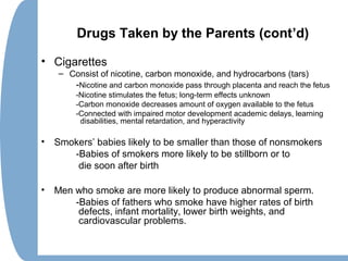 Drugs Taken by the Parents (cont’d)
• Cigarettes
– Consist of nicotine, carbon monoxide, and hydrocarbons (tars)
-Nicotine and carbon monoxide pass through placenta and reach the fetus
-Nicotine stimulates the fetus; long-term effects unknown
-Carbon monoxide decreases amount of oxygen available to the fetus
-Connected with impaired motor development academic delays, learning
disabilities, mental retardation, and hyperactivity
• Smokers’ babies likely to be smaller than those of nonsmokers
-Babies of smokers more likely to be stillborn or to
die soon after birth
• Men who smoke are more likely to produce abnormal sperm.
-Babies of fathers who smoke have higher rates of birth
defects, infant mortality, lower birth weights, and
cardiovascular problems.
 