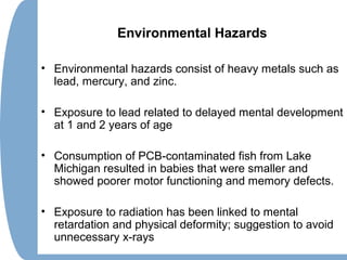 Environmental Hazards
• Environmental hazards consist of heavy metals such as
lead, mercury, and zinc.
• Exposure to lead related to delayed mental development
at 1 and 2 years of age
• Consumption of PCB-contaminated fish from Lake
Michigan resulted in babies that were smaller and
showed poorer motor functioning and memory defects.
• Exposure to radiation has been linked to mental
retardation and physical deformity; suggestion to avoid
unnecessary x-rays
 