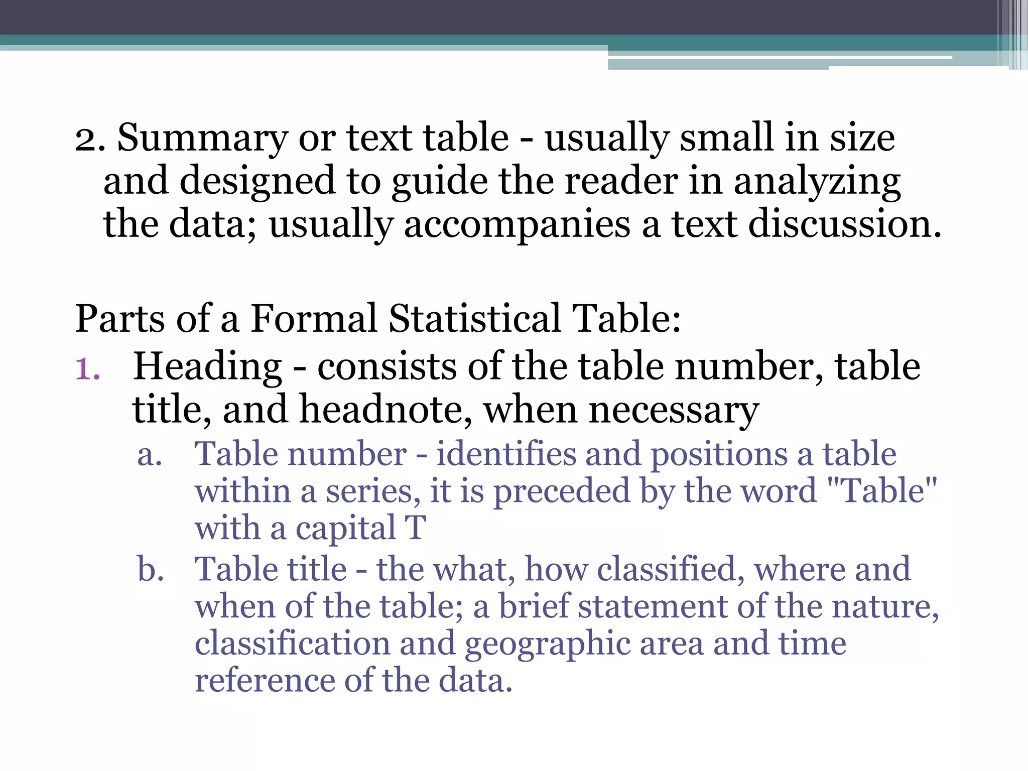 2. Summary or text table - usually small in size
and designed to guide the reader in analyzing
the data; usually accompanies a text discussion.
Parts of a Formal Statistical Table:
1. Heading - consists of the table number, table
title, and headnote, when necessary
a. Table number - identifies and positions a table
within a series, it is preceded by the word "Table"
with a capital T
b. Table title - the what, how classified, where and
when of the table; a brief statement of the nature,
classification and geographic area and time
reference of the data.
 
