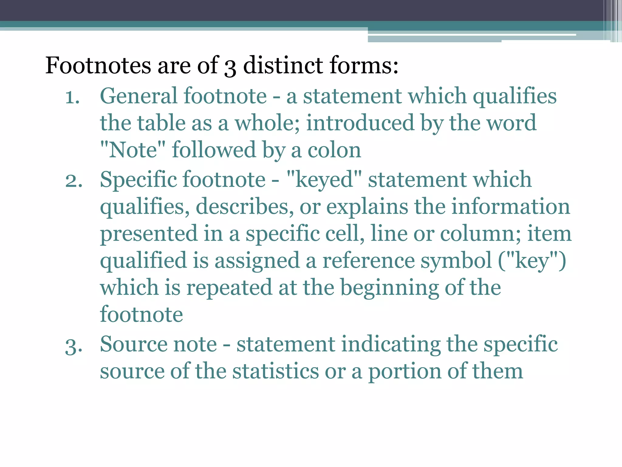 Footnotes are of 3 distinct forms:
1. General footnote - a statement which qualifies
the table as a whole; introduced by the word
"Note" followed by a colon
2. Specific footnote - "keyed" statement which
qualifies, describes, or explains the information
presented in a specific cell, line or column; item
qualified is assigned a reference symbol ("key")
which is repeated at the beginning of the
footnote
3. Source note - statement indicating the specific
source of the statistics or a portion of them
 