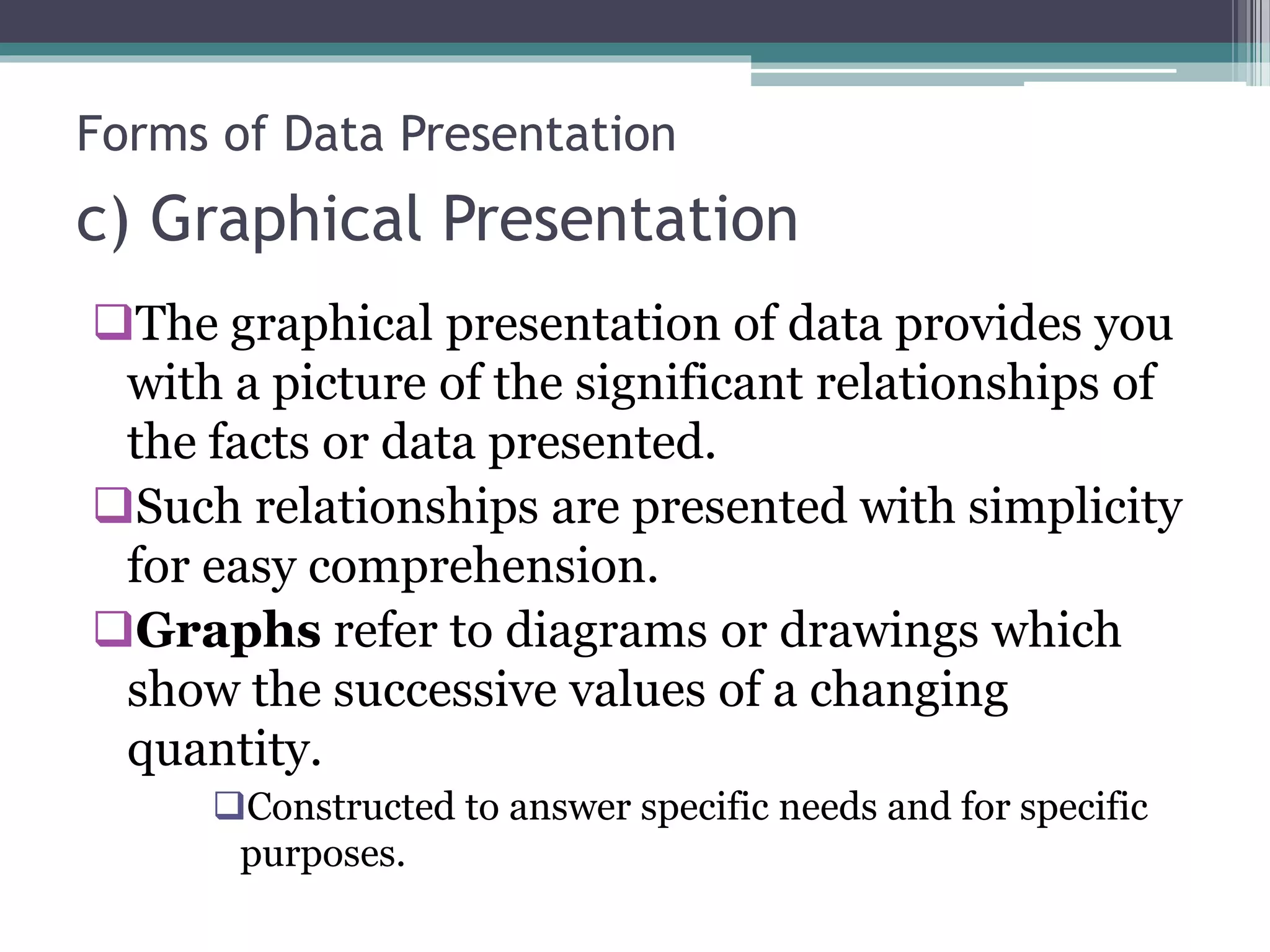 c) Graphical Presentation
The graphical presentation of data provides you
with a picture of the significant relationships of
the facts or data presented.
Such relationships are presented with simplicity
for easy comprehension.
Graphs refer to diagrams or drawings which
show the successive values of a changing
quantity.
Constructed to answer specific needs and for specific
purposes.
Forms of Data Presentation
 
