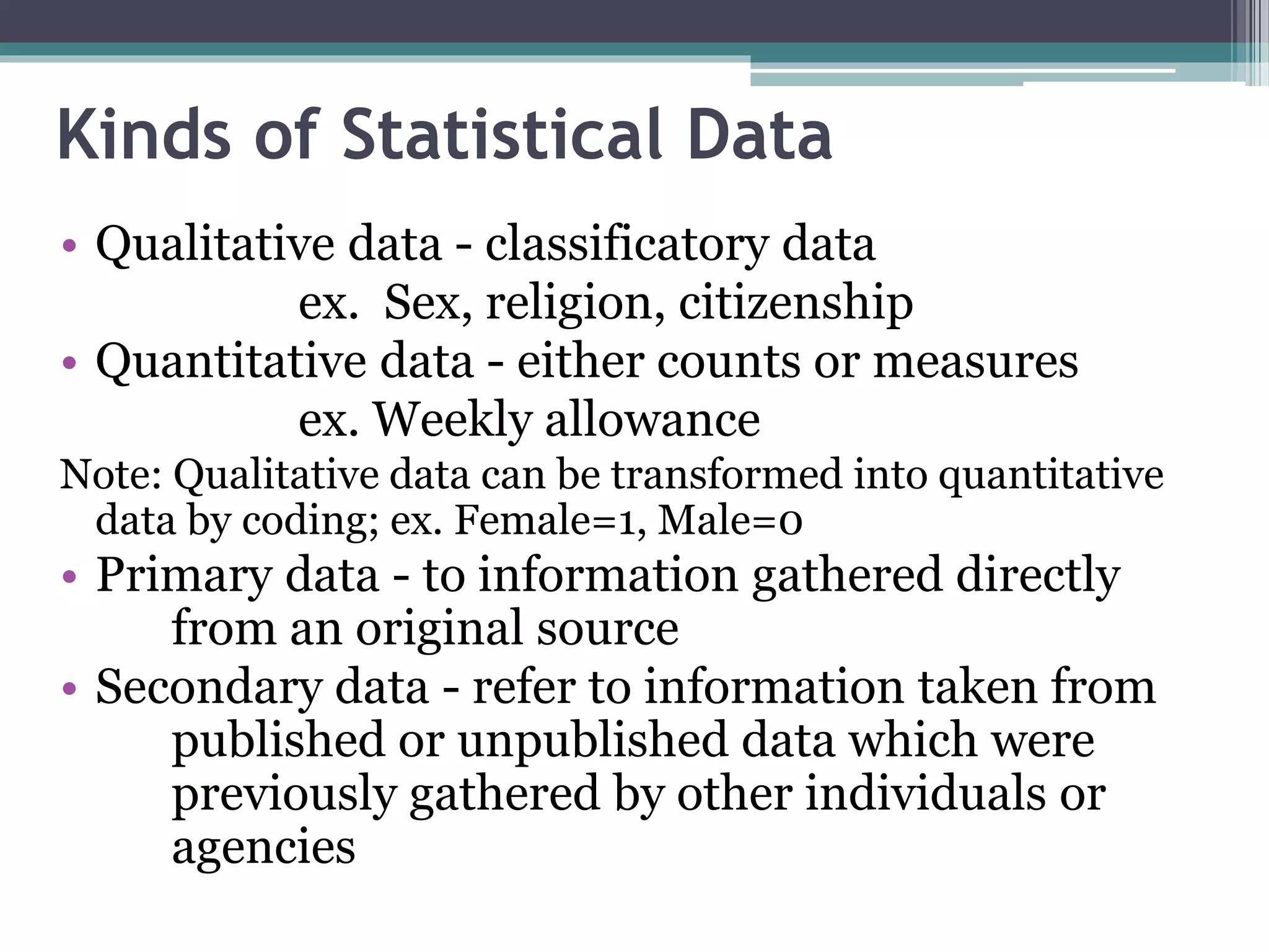 Kinds of Statistical Data
• Qualitative data - classificatory data
ex. Sex, religion, citizenship
• Quantitative data - either counts or measures
ex. Weekly allowance
Note: Qualitative data can be transformed into quantitative
data by coding; ex. Female=1, Male=0
• Primary data - to information gathered directly
from an original source
• Secondary data - refer to information taken from
published or unpublished data which were
previously gathered by other individuals or
agencies
 