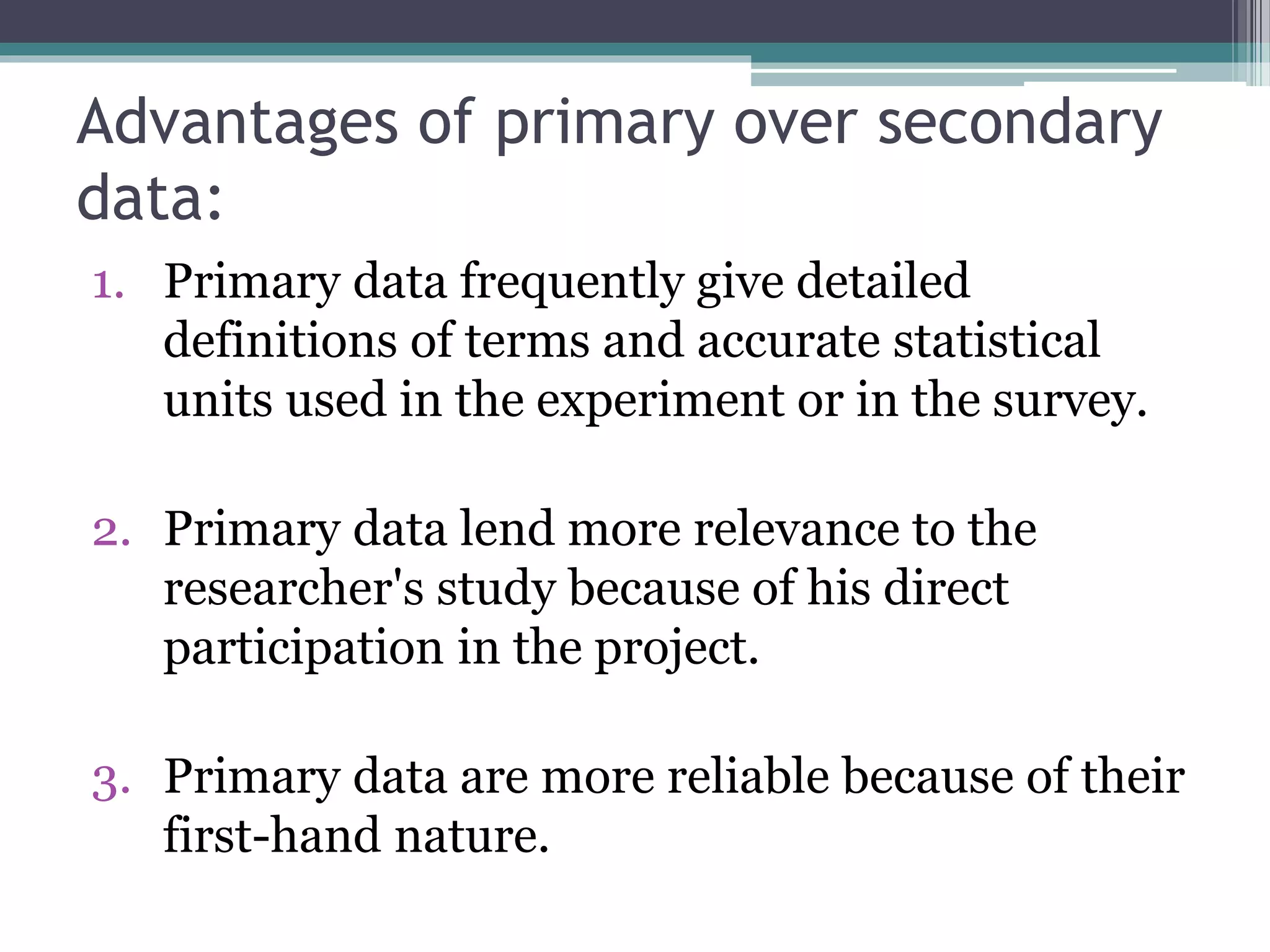 Advantages of primary over secondary
data:
1. Primary data frequently give detailed
definitions of terms and accurate statistical
units used in the experiment or in the survey.
2. Primary data lend more relevance to the
researcher's study because of his direct
participation in the project.
3. Primary data are more reliable because of their
first-hand nature.
 