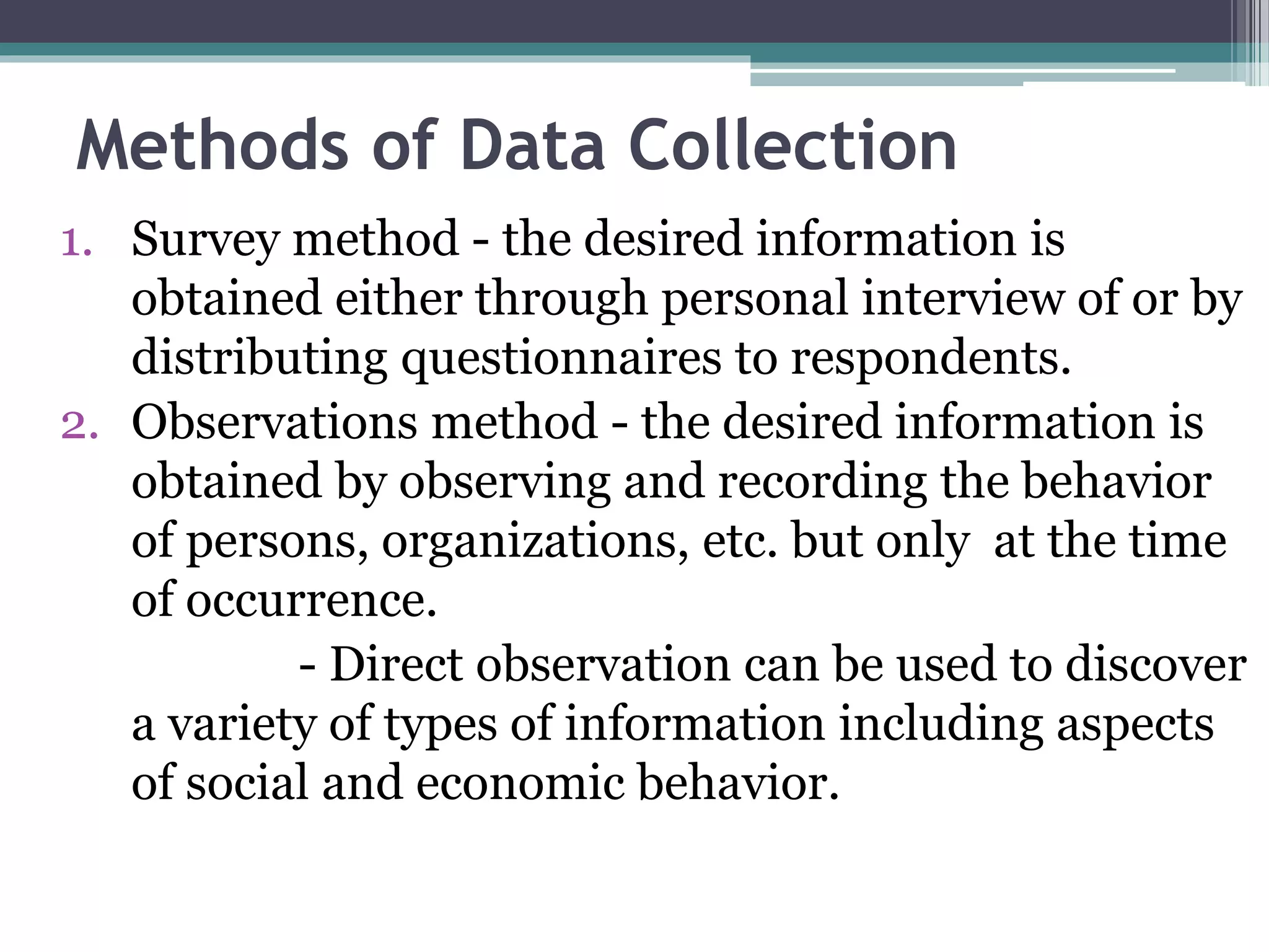 Methods of Data Collection
1. Survey method - the desired information is
obtained either through personal interview of or by
distributing questionnaires to respondents.
2. Observations method - the desired information is
obtained by observing and recording the behavior
of persons, organizations, etc. but only at the time
of occurrence.
- Direct observation can be used to discover
a variety of types of information including aspects
of social and economic behavior.
 