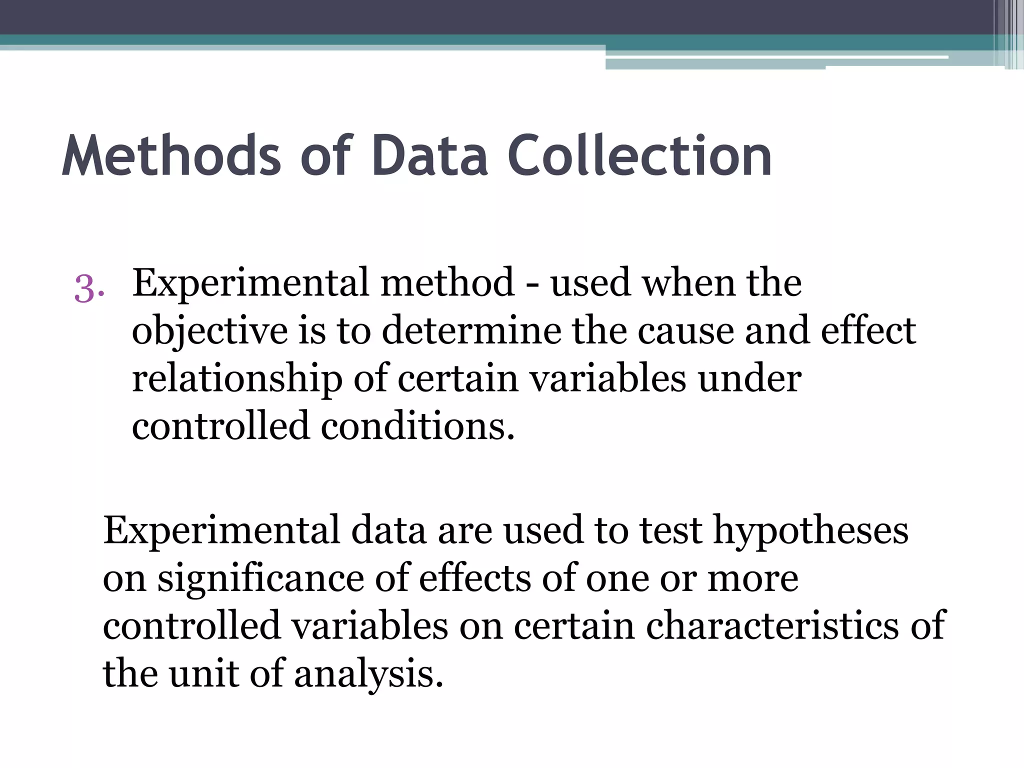 3. Experimental method - used when the
objective is to determine the cause and effect
relationship of certain variables under
controlled conditions.
Experimental data are used to test hypotheses
on significance of effects of one or more
controlled variables on certain characteristics of
the unit of analysis.
Methods of Data Collection
 