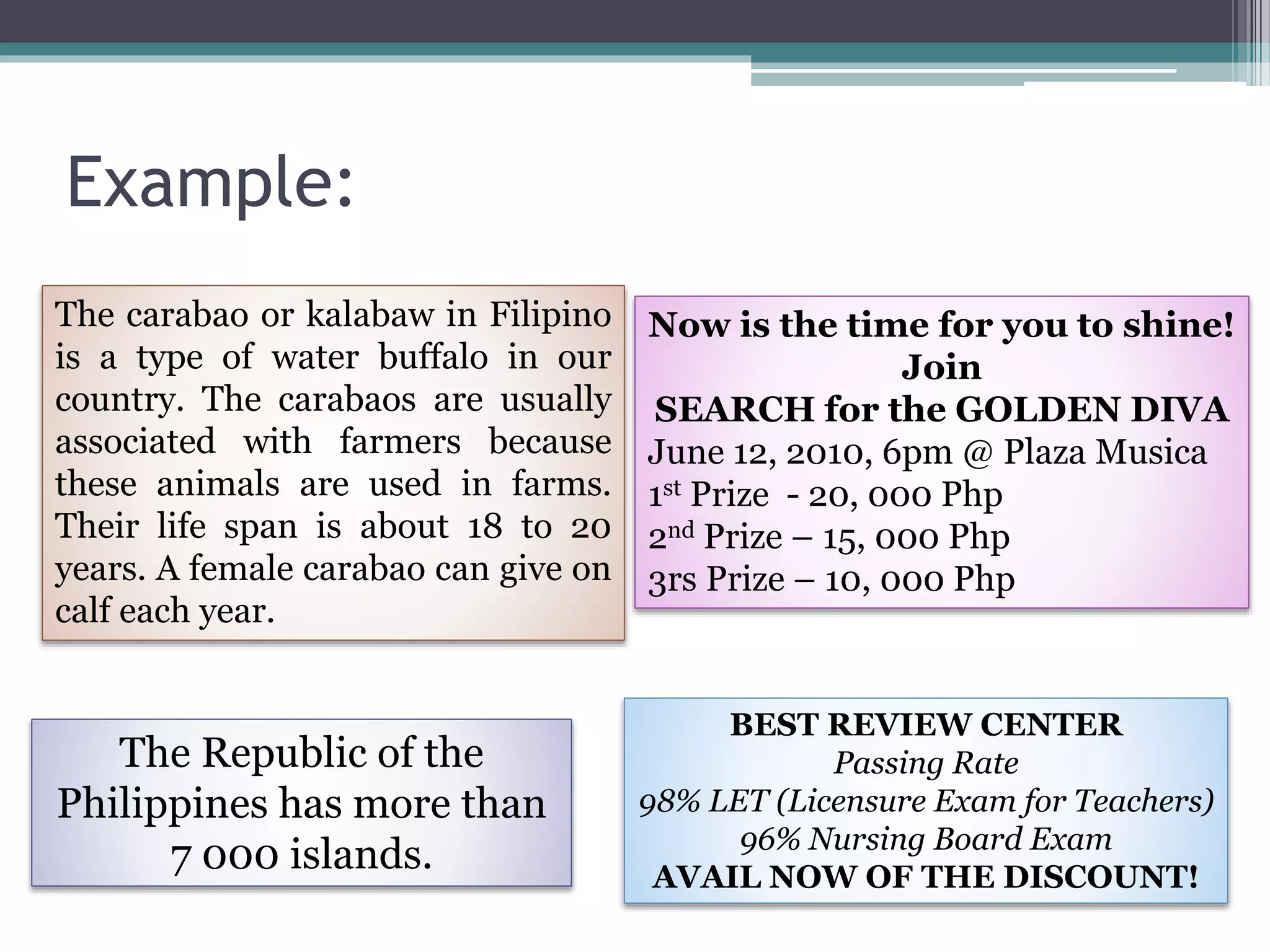 Example:
The carabao or kalabaw in Filipino
is a type of water buffalo in our
country. The carabaos are usually
associated with farmers because
these animals are used in farms.
Their life span is about 18 to 20
years. A female carabao can give on
calf each year.
Now is the time for you to shine!
Join
SEARCH for the GOLDEN DIVA
June 12, 2010, 6pm @ Plaza Musica
1st Prize - 20, 000 Php
2nd Prize – 15, 000 Php
3rs Prize – 10, 000 Php
The Republic of the
Philippines has more than
7 000 islands.
BEST REVIEW CENTER
Passing Rate
98% LET (Licensure Exam for Teachers)
96% Nursing Board Exam
AVAIL NOW OF THE DISCOUNT!
 