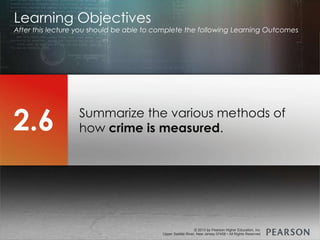 © 2013 by Pearson Higher Education, Inc
Upper Saddle River, New Jersey 07458 • All Rights Reserved
© 2013 by Pearson Higher Education, Inc
Upper Saddle River, New Jersey 07458 • All Rights Reserved
Summarize the various methods of
how crime is measured.
Learning Objectives
After this lecture you should be able to complete the following Learning Outcomes
2.6
 