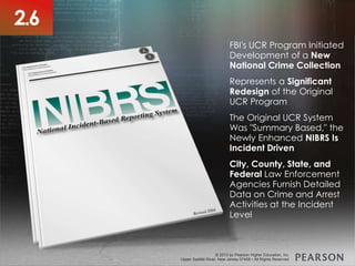 © 2013 by Pearson Higher Education, Inc
Upper Saddle River, New Jersey 07458 • All Rights Reserved
© 2013 by Pearson Higher Education, Inc
Upper Saddle River, New Jersey 07458 • All Rights Reserved
FBI's UCR Program Initiated
Development of a New
National Crime Collection
Represents a Significant
Redesign of the Original
UCR Program
The Original UCR System
Was "Summary Based," the
Newly Enhanced NIBRS Is
Incident Driven
City, County, State, and
Federal Law Enforcement
Agencies Furnish Detailed
Data on Crime and Arrest
Activities at the Incident
Level
2.6
 