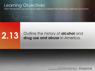 © 2013 by Pearson Higher Education, Inc
Upper Saddle River, New Jersey 07458 • All Rights Reserved
© 2013 by Pearson Higher Education, Inc
Upper Saddle River, New Jersey 07458 • All Rights Reserved
Outline the history of alcohol and
drug use and abuse in America.
Learning Objectives
After this lecture you should be able to complete the following Learning Outcomes
2.13
 