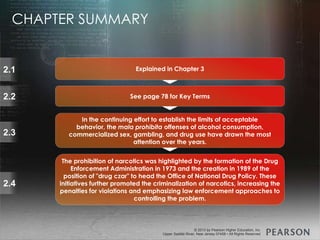 © 2013 by Pearson Higher Education, Inc
Upper Saddle River, New Jersey 07458 • All Rights Reserved
© 2013 by Pearson Higher Education, Inc
Upper Saddle River, New Jersey 07458 • All Rights Reserved
2.1
2.2
2.3
2.4
Explained in Chapter 3
See page 78 for Key Terms
In the continuing effort to establish the limits of acceptable
behavior, the mala prohibita offenses of alcohol consumption,
commercialized sex, gambling, and drug use have drawn the most
attention over the years.
The prohibition of narcotics was highlighted by the formation of the Drug
Enforcement Administration in 1973 and the creation in 1989 of the
position of "drug czar" to head the Office of National Drug Policy. These
initiatives further promoted the criminalization of narcotics, increasing the
penalties for violations and emphasizing law enforcement approaches to
controlling the problem.
CHAPTER SUMMARY
 