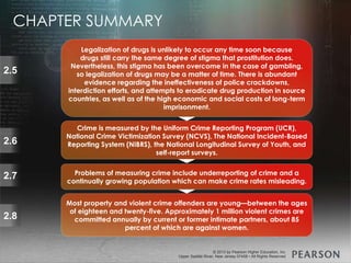 © 2013 by Pearson Higher Education, Inc
Upper Saddle River, New Jersey 07458 • All Rights Reserved
© 2013 by Pearson Higher Education, Inc
Upper Saddle River, New Jersey 07458 • All Rights Reserved
2.5
Legalization of drugs is unlikely to occur any time soon because
drugs still carry the same degree of stigma that prostitution does.
Nevertheless, this stigma has been overcome in the case of gambling,
so legalization of drugs may be a matter of time. There is abundant
evidence regarding the ineffectiveness of police crackdowns,
interdiction efforts, and attempts to eradicate drug production in source
countries, as well as of the high economic and social costs of long-term
imprisonment.
2.6
Crime is measured by the Uniform Crime Reporting Program (UCR),
National Crime Victimization Survey (NCVS), The National Incident-Based
Reporting System (NIBRS), the National Longitudinal Survey of Youth, and
self-report surveys.
2.7 Problems of measuring crime include underreporting of crime and a
continually growing population which can make crime rates misleading.
Most property and violent crime offenders are young—between the ages
of eighteen and twenty-five. Approximately 1 million violent crimes are
committed annually by current or former intimate partners, about 85
percent of which are against women.
2.8
CHAPTER SUMMARY
 