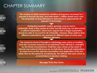 © 2013 by Pearson Higher Education, Inc
Upper Saddle River, New Jersey 07458 • All Rights Reserved
© 2013 by Pearson Higher Education, Inc
Upper Saddle River, New Jersey 07458 • All Rights Reserved
The number of adults arrested for violation of drug laws increased by 6
percent in the last decade, and total nearly 1 million arrests each year.
The proportion of drug offenders in state prisons is approximate 20
percent of all inmates.
2.13
During the twentieth century growing concern led to
systematic study of the causes of crime, but this study has not discovered
a uniform explanation. Some have argued that a single explanation
should be able to account for all criminality, whereas others believe that
different explanations are required for different types of crime and
different offenders
2.14
The classical school of thought in criminology sees crime as resulting
from the conscious exercise of an individual's free will that is controlled
by the threat of punishment. Positivism sees crimes as the result of
internal and external influences on an individual. Structural explanations
of crime focus on the selective formulation and application of the law
rather than on the behavior of individuals. The ethical view sees crime as
a moral failure in decision making.
2.15
See page 78 for Key Terms2.16
CHAPTER SUMMARY
 