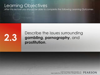 © 2013 by Pearson Higher Education, Inc
Upper Saddle River, New Jersey 07458 • All Rights Reserved
© 2013 by Pearson Higher Education, Inc
Upper Saddle River, New Jersey 07458 • All Rights Reserved
Describe the issues surrounding
gambling, pornography, and
prostitution.
Learning Objectives
After this lecture you should be able to complete the following Learning Outcomes
2.3
 