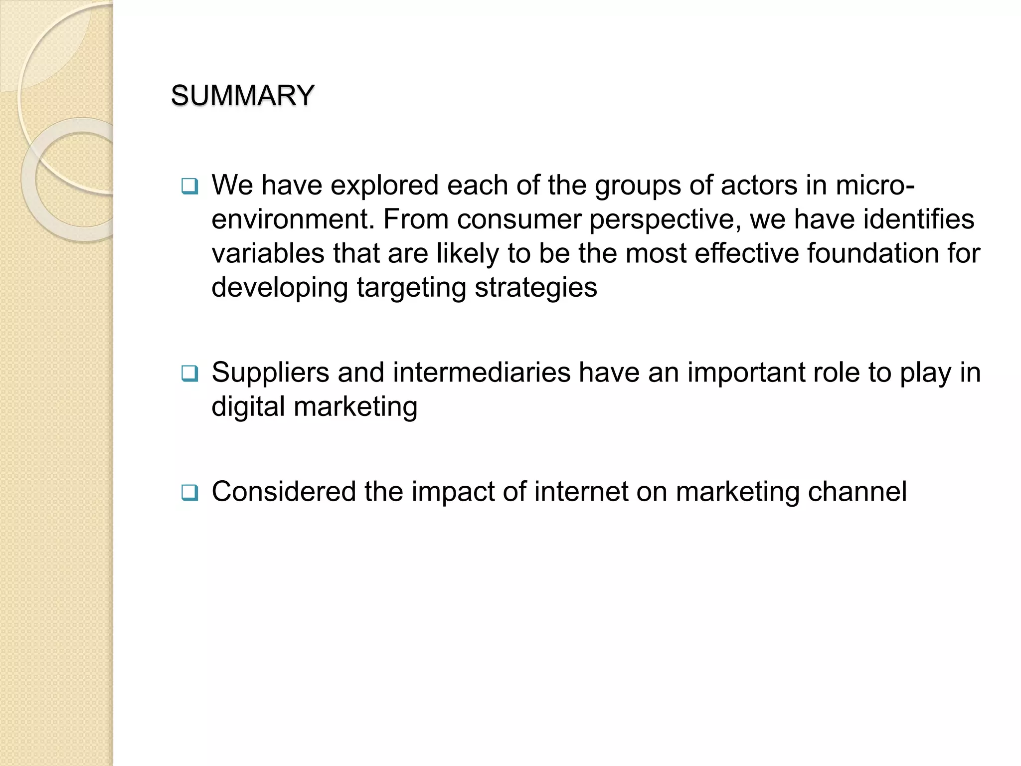SUMMARY
 We have explored each of the groups of actors in micro-
environment. From consumer perspective, we have identifies
variables that are likely to be the most effective foundation for
developing targeting strategies
 Suppliers and intermediaries have an important role to play in
digital marketing
 Considered the impact of internet on marketing channel
 