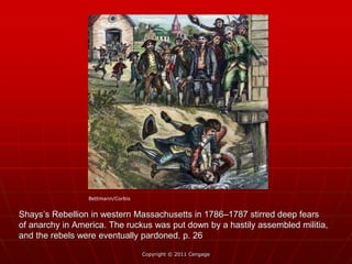 Shays’s Rebellion in western Massachusetts in 1786–1787 stirred deep fears
of anarchy in America. The ruckus was put down by a hastily assembled militia,
and the rebels were eventually pardoned. p. 26
Copyright © 2011 Cengage
Bettmann/Corbis
 