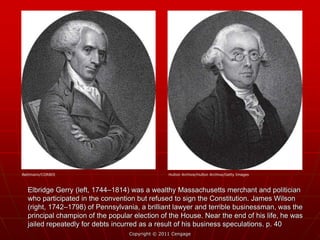 Elbridge Gerry (left, 1744–1814) was a wealthy Massachusetts merchant and politician
who participated in the convention but refused to sign the Constitution. James Wilson
(right, 1742–1798) of Pennsylvania, a brilliant lawyer and terrible businessman, was the
principal champion of the popular election of the House. Near the end of his life, he was
jailed repeatedly for debts incurred as a result of his business speculations. p. 40
Copyright © 2011 Cengage
Bettmann/CORBIS Hulton Archive/Hulton Archive/Getty Images
 