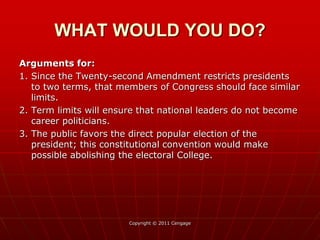Arguments for:
1. Since the Twenty-second Amendment restricts presidents
to two terms, that members of Congress should face similar
limits.
2. Term limits will ensure that national leaders do not become
career politicians.
3. The public favors the direct popular election of the
president; this constitutional convention would make
possible abolishing the electoral College.
Copyright © 2011 Cengage
WHAT WOULD YOU DO?
 