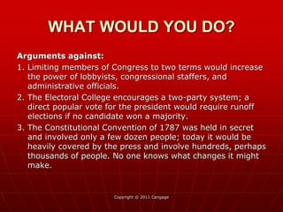 Arguments against:
1. Limiting members of Congress to two terms would increase
the power of lobbyists, congressional staffers, and
administrative officials.
2. The Electoral College encourages a two-party system; a
direct popular vote for the president would require runoff
elections if no candidate won a majority.
3. The Constitutional Convention of 1787 was held in secret
and involved only a few dozen people; today it would be
heavily covered by the press and involve hundreds, perhaps
thousands of people. No one knows what changes it might
make.
Copyright © 2011 Cengage
WHAT WOULD YOU DO?
 