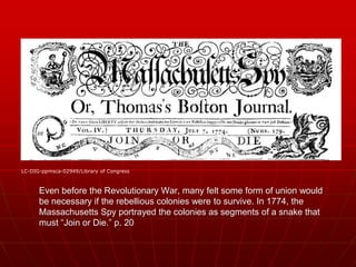 Even before the Revolutionary War, many felt some form of union would
be necessary if the rebellious colonies were to survive. In 1774, the
Massachusetts Spy portrayed the colonies as segments of a snake that
must “Join or Die.” p. 20
LC-DIG-ppmsca-02949/Library of Congress
 
