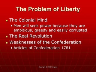 Copyright © 2011 Cengage
The Problem of Liberty
 The Colonial Mind
• Men will seek power because they are
ambitious, greedy and easily corrupted
 The Real Revolution
 Weaknesses of the Confederation
• Articles of Confederation 1781
 