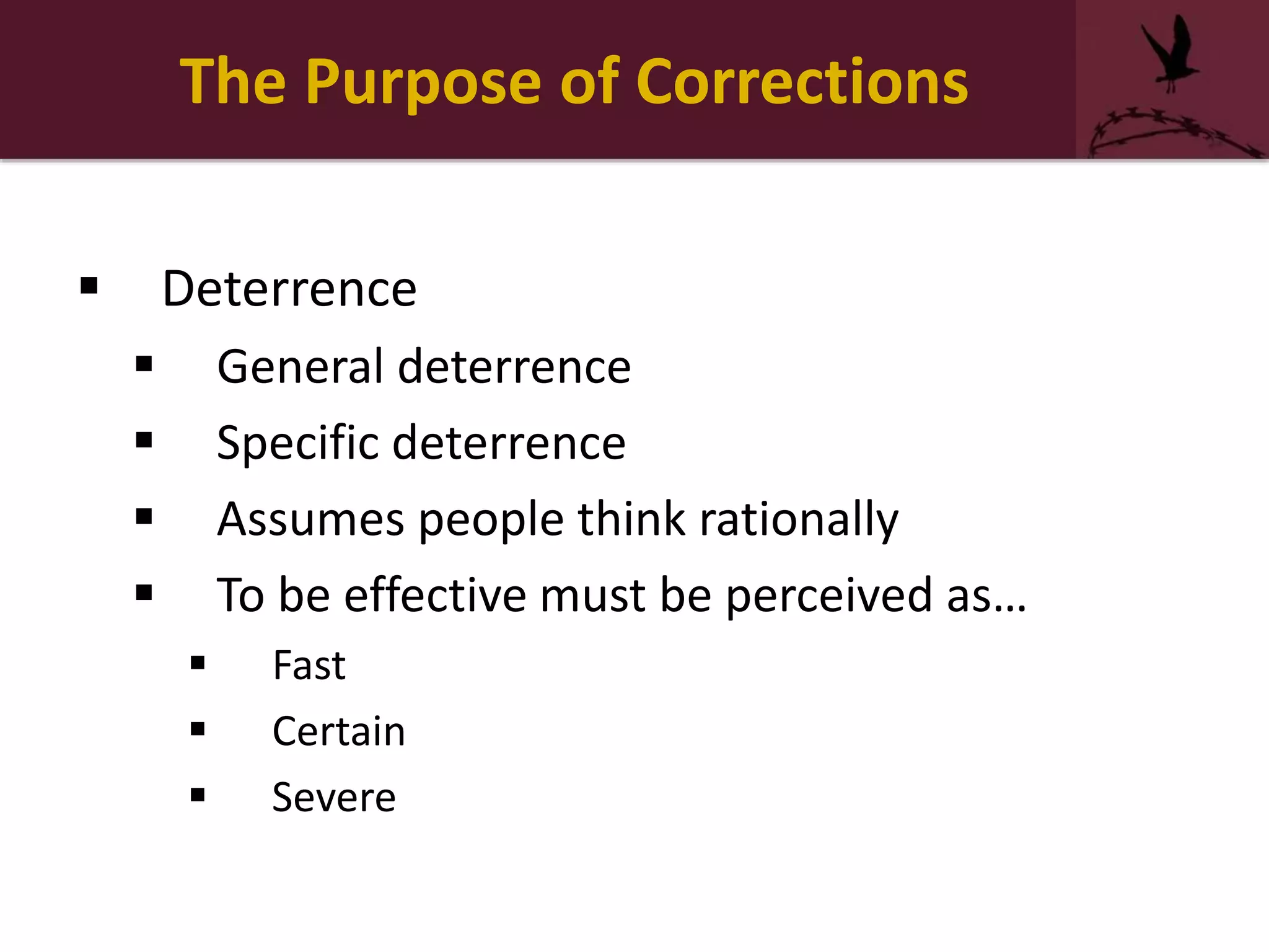 The Purpose of Corrections
 Deterrence
 General deterrence
 Specific deterrence
 Assumes people think rationally
 To be effective must be perceived as…
 Fast
 Certain
 Severe
 