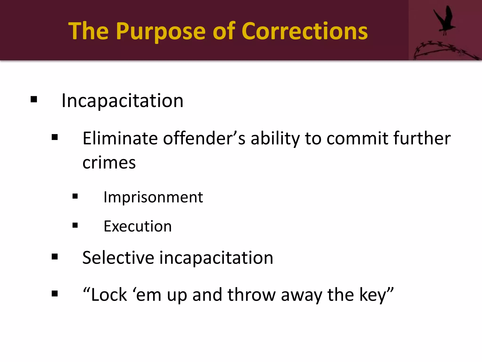 The Purpose of Corrections
 Incapacitation
 Eliminate offender’s ability to commit further
crimes
 Imprisonment
 Execution
 Selective incapacitation
 “Lock ‘em up and throw away the key”
 