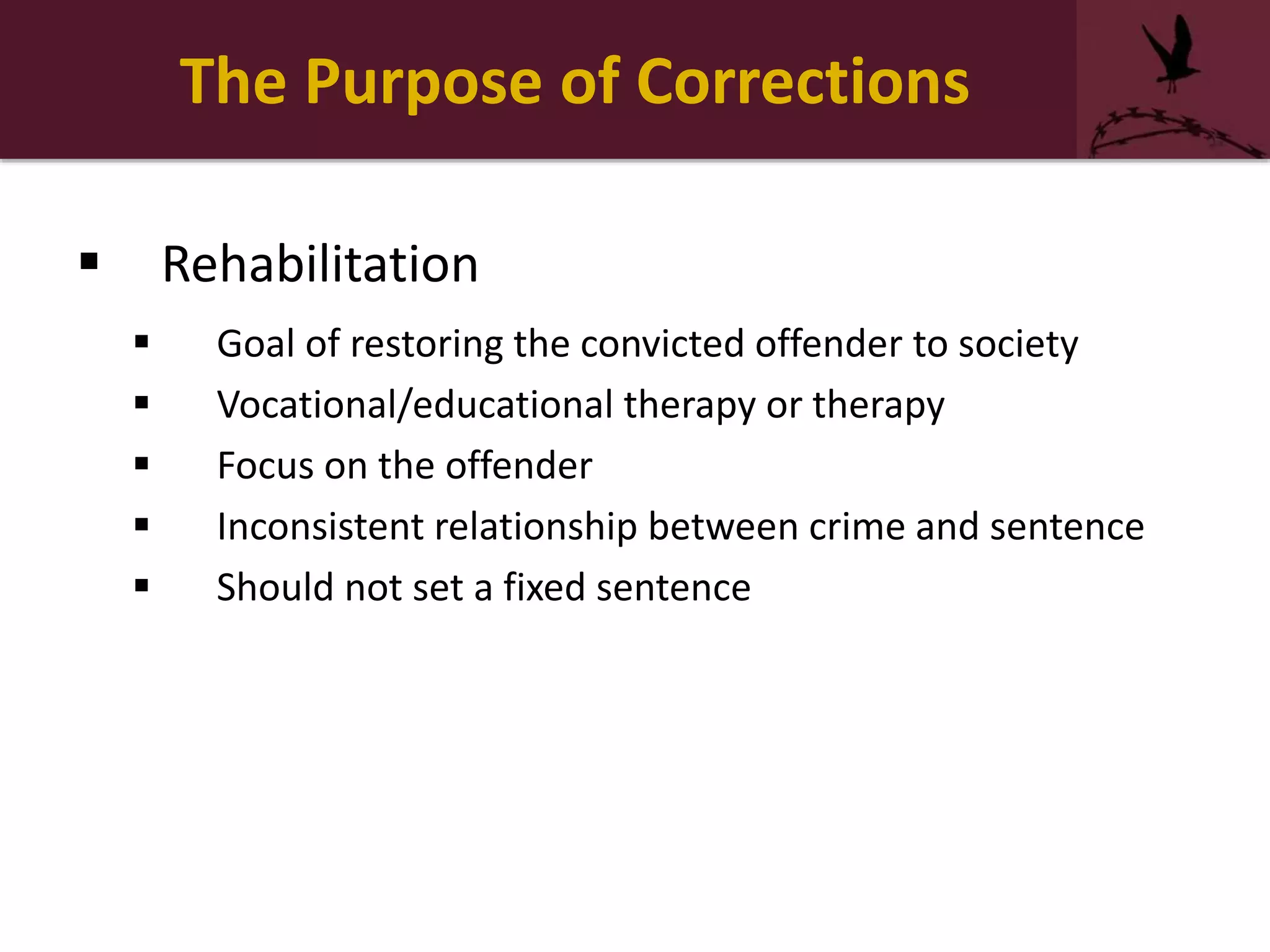 The Purpose of Corrections
 Rehabilitation
 Goal of restoring the convicted offender to society
 Vocational/educational therapy or therapy
 Focus on the offender
 Inconsistent relationship between crime and sentence
 Should not set a fixed sentence
 