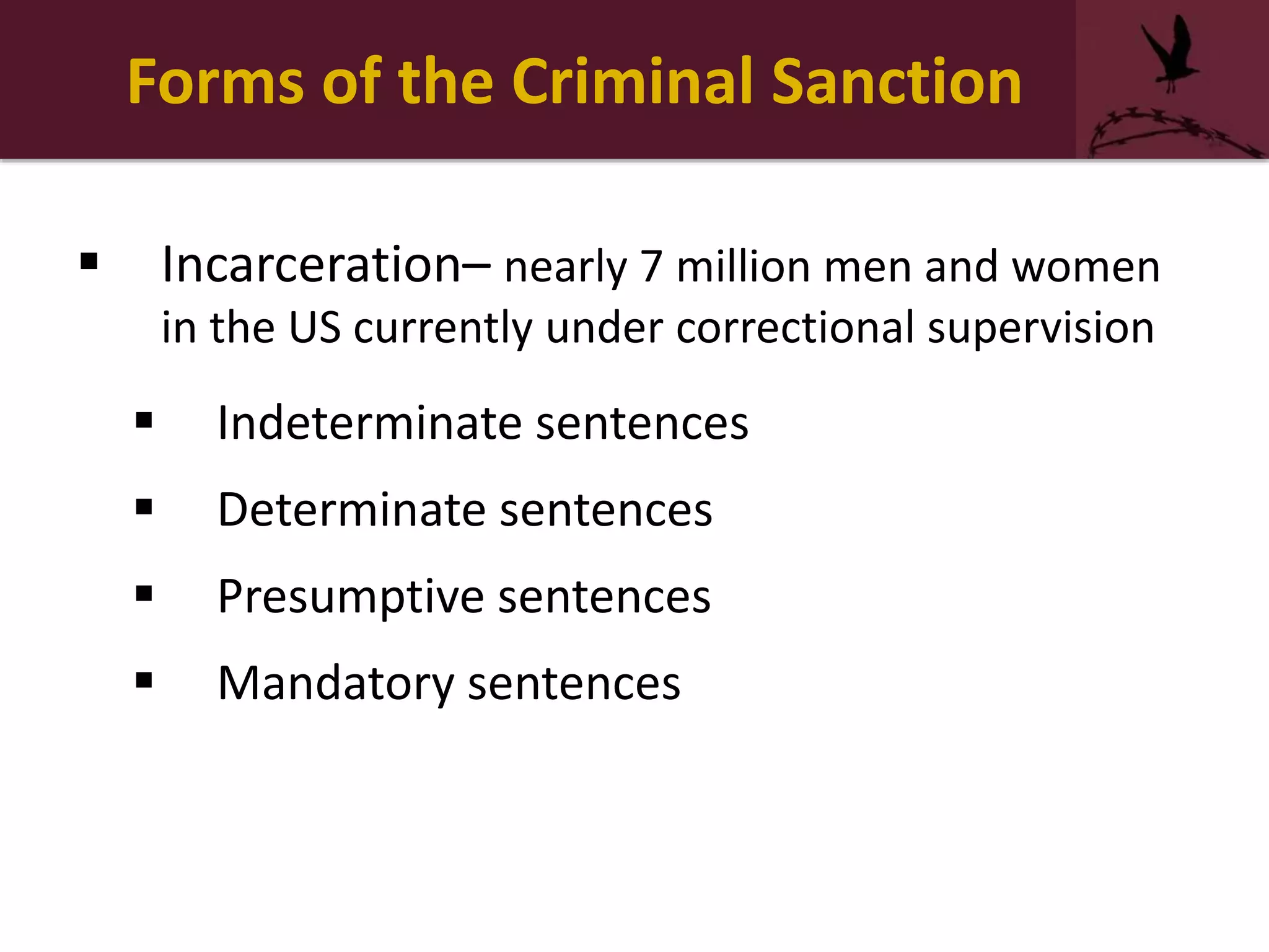 Forms of the Criminal Sanction
 Incarceration– nearly 7 million men and women
in the US currently under correctional supervision
 Indeterminate sentences
 Determinate sentences
 Presumptive sentences
 Mandatory sentences
 