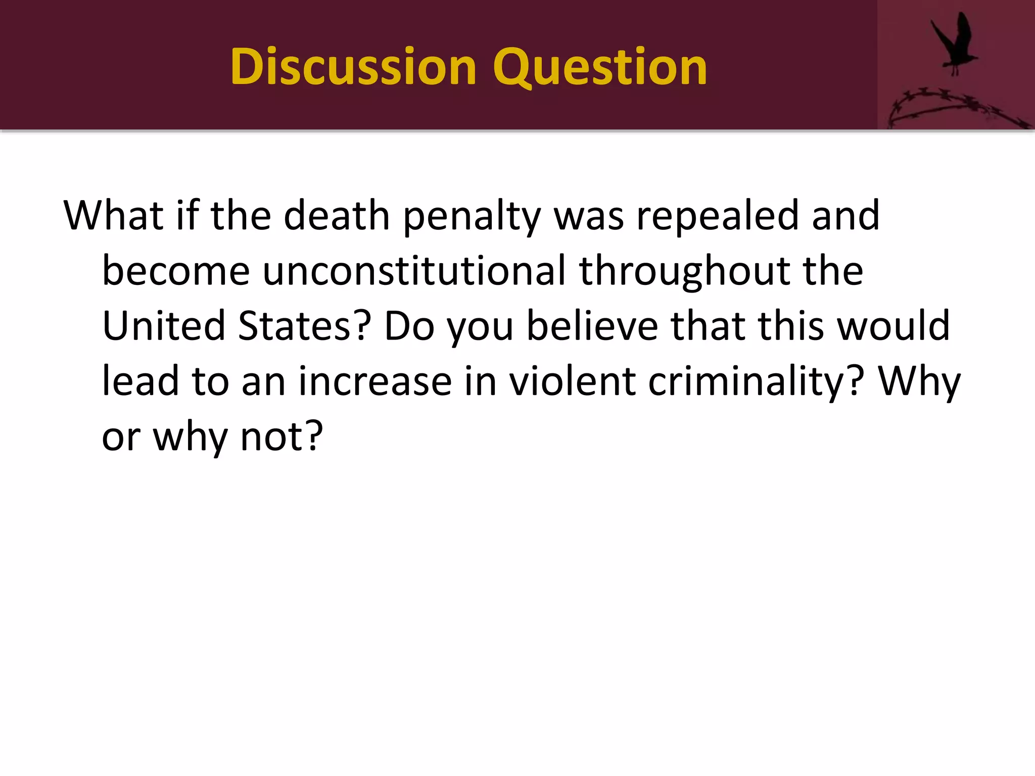 Discussion Question
What if the death penalty was repealed and
become unconstitutional throughout the
United States? Do you believe that this would
lead to an increase in violent criminality? Why
or why not?
 