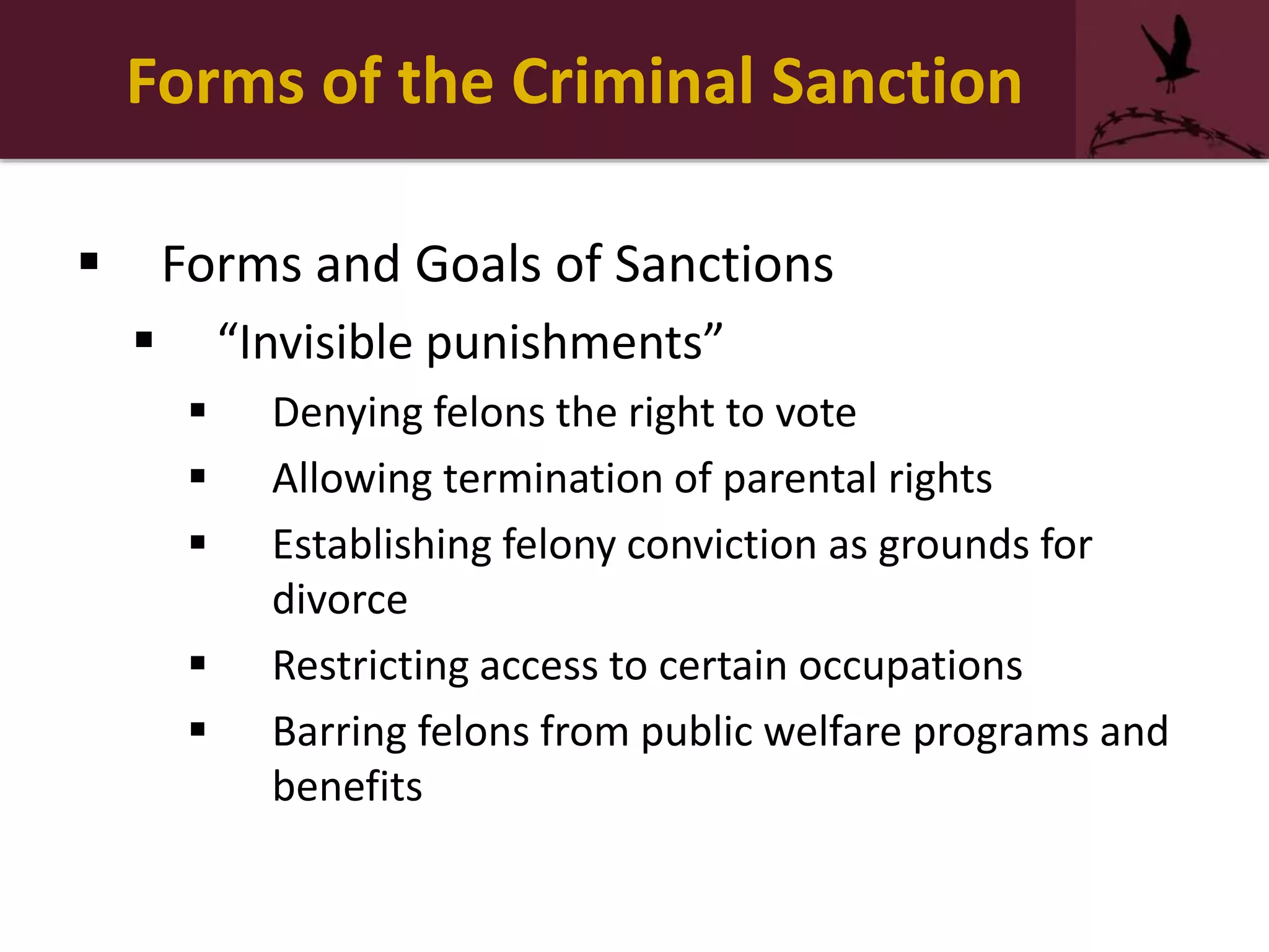 Forms of the Criminal Sanction
 Forms and Goals of Sanctions
 “Invisible punishments”
 Denying felons the right to vote
 Allowing termination of parental rights
 Establishing felony conviction as grounds for
divorce
 Restricting access to certain occupations
 Barring felons from public welfare programs and
benefits
 