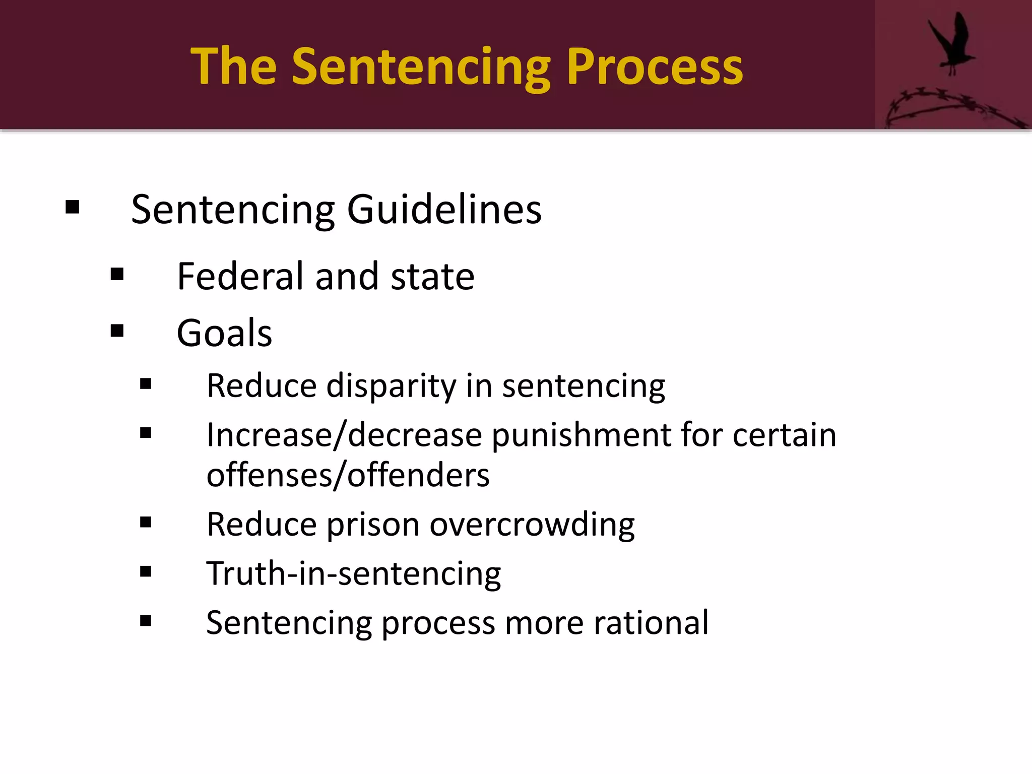 The Sentencing Process
 Sentencing Guidelines
 Federal and state
 Goals
 Reduce disparity in sentencing
 Increase/decrease punishment for certain
offenses/offenders
 Reduce prison overcrowding
 Truth-in-sentencing
 Sentencing process more rational
 