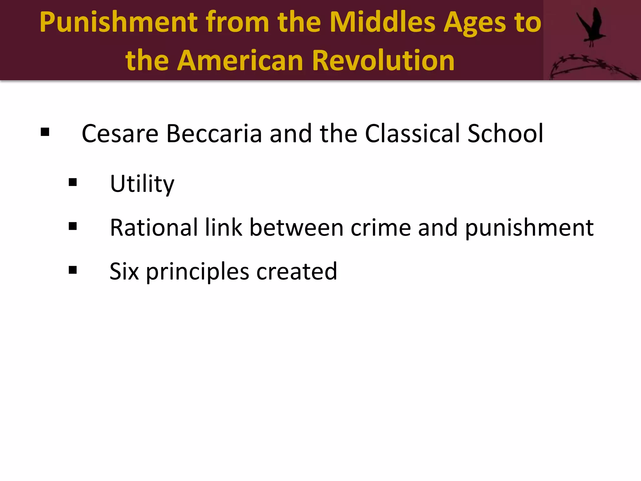 Punishment from the Middles Ages to
the American Revolution
 Cesare Beccaria and the Classical School
 Utility
 Rational link between crime and punishment
 Six principles created
 