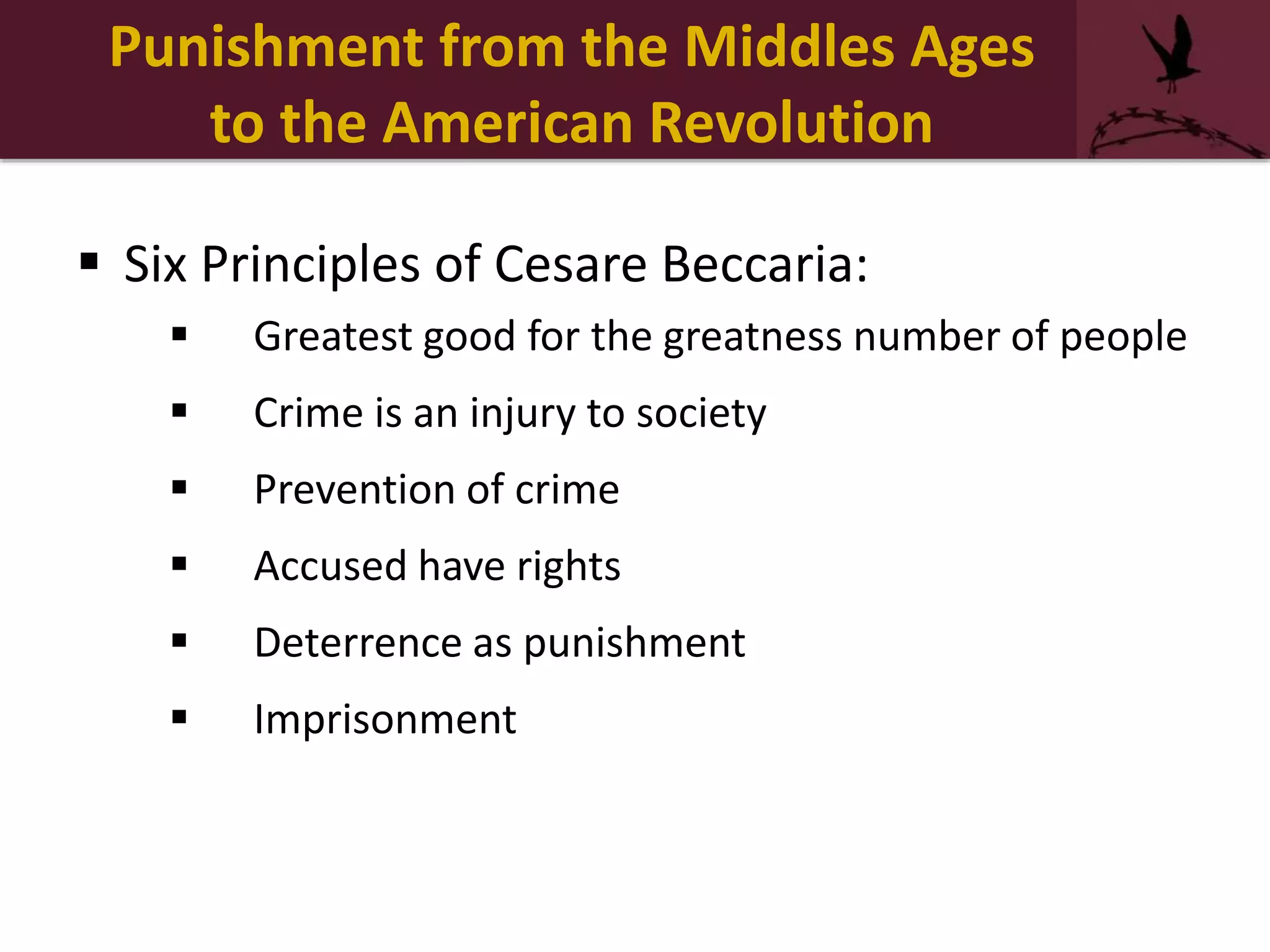 Punishment from the Middles Ages
to the American Revolution
 Six Principles of Cesare Beccaria:
 Greatest good for the greatness number of people
 Crime is an injury to society
 Prevention of crime
 Accused have rights
 Deterrence as punishment
 Imprisonment
 