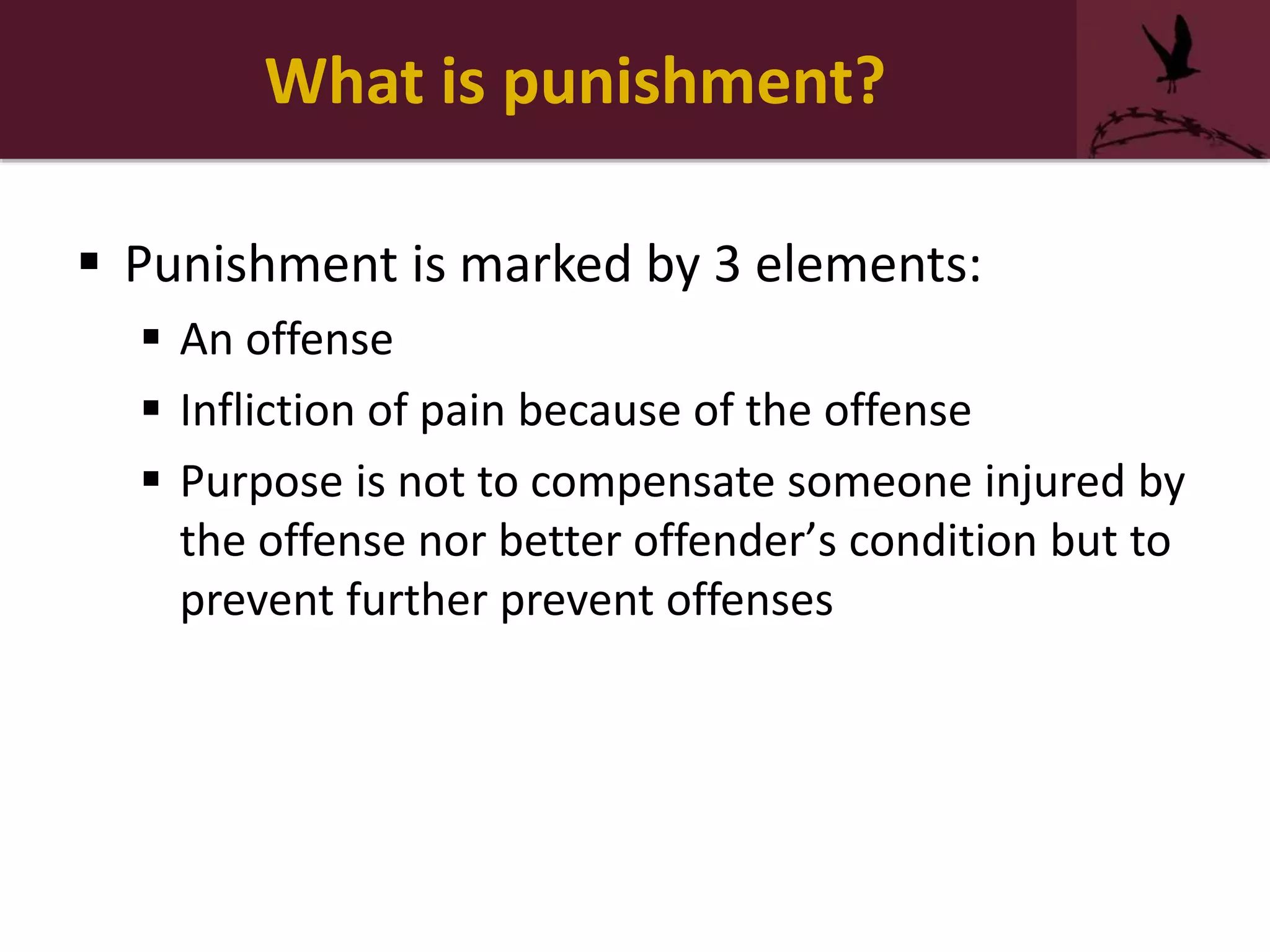What is punishment?
 Punishment is marked by 3 elements:
 An offense
 Infliction of pain because of the offense
 Purpose is not to compensate someone injured by
the offense nor better offender’s condition but to
prevent further prevent offenses
 