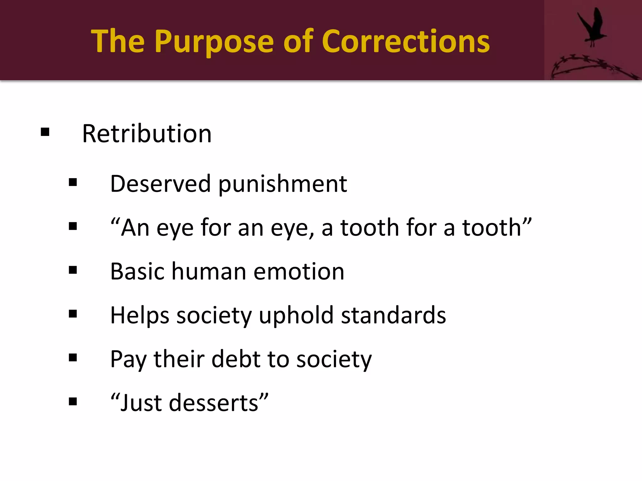 The Purpose of Corrections
 Retribution
 Deserved punishment
 “An eye for an eye, a tooth for a tooth”
 Basic human emotion
 Helps society uphold standards
 Pay their debt to society
 “Just desserts”
 