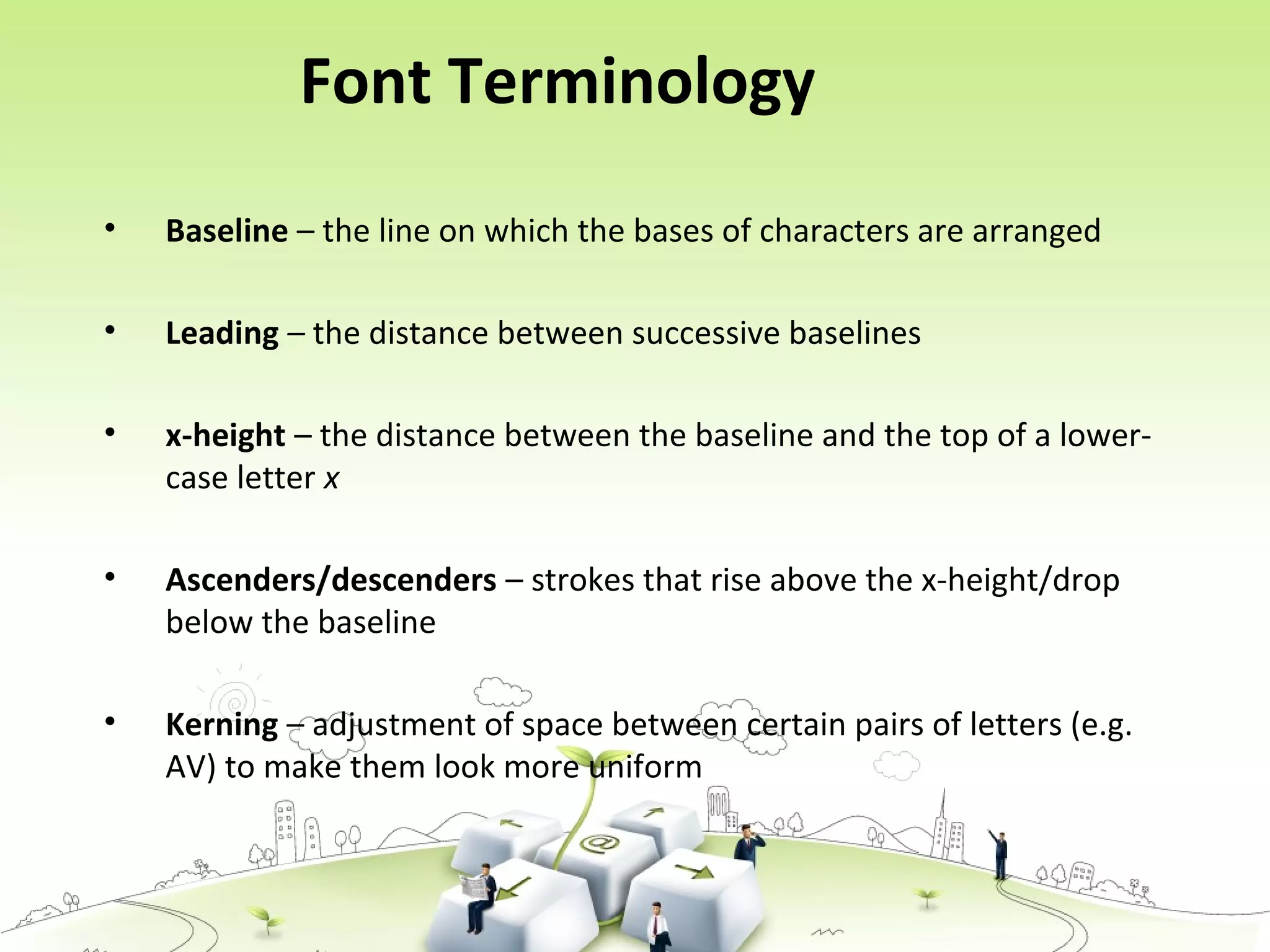 • Baseline – the line on which the bases of characters are arranged
• Leading – the distance between successive baselines
• x-height – the distance between the baseline and the top of a lower-
case letter x
• Ascenders/descenders – strokes that rise above the x-height/drop
below the baseline
• Kerning – adjustment of space between certain pairs of letters (e.g.
AV) to make them look more uniform
Font Terminology
 