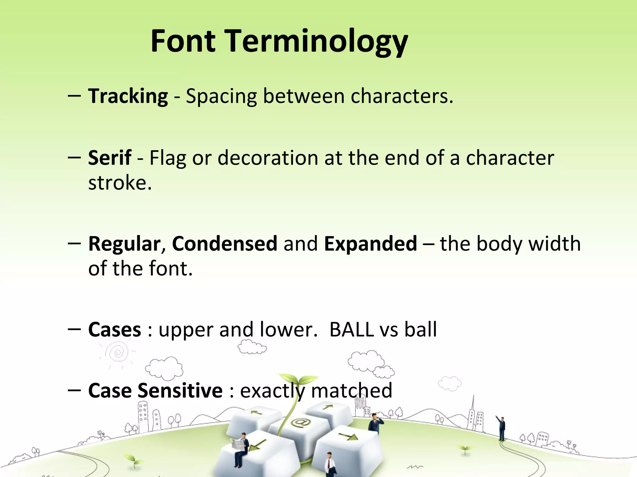 Font Terminology
– Tracking - Spacing between characters.
– Serif - Flag or decoration at the end of a character
stroke.
– Regular, Condensed and Expanded – the body width
of the font.
– Cases : upper and lower. BALL vs ball
– Case Sensitive : exactly matched
 