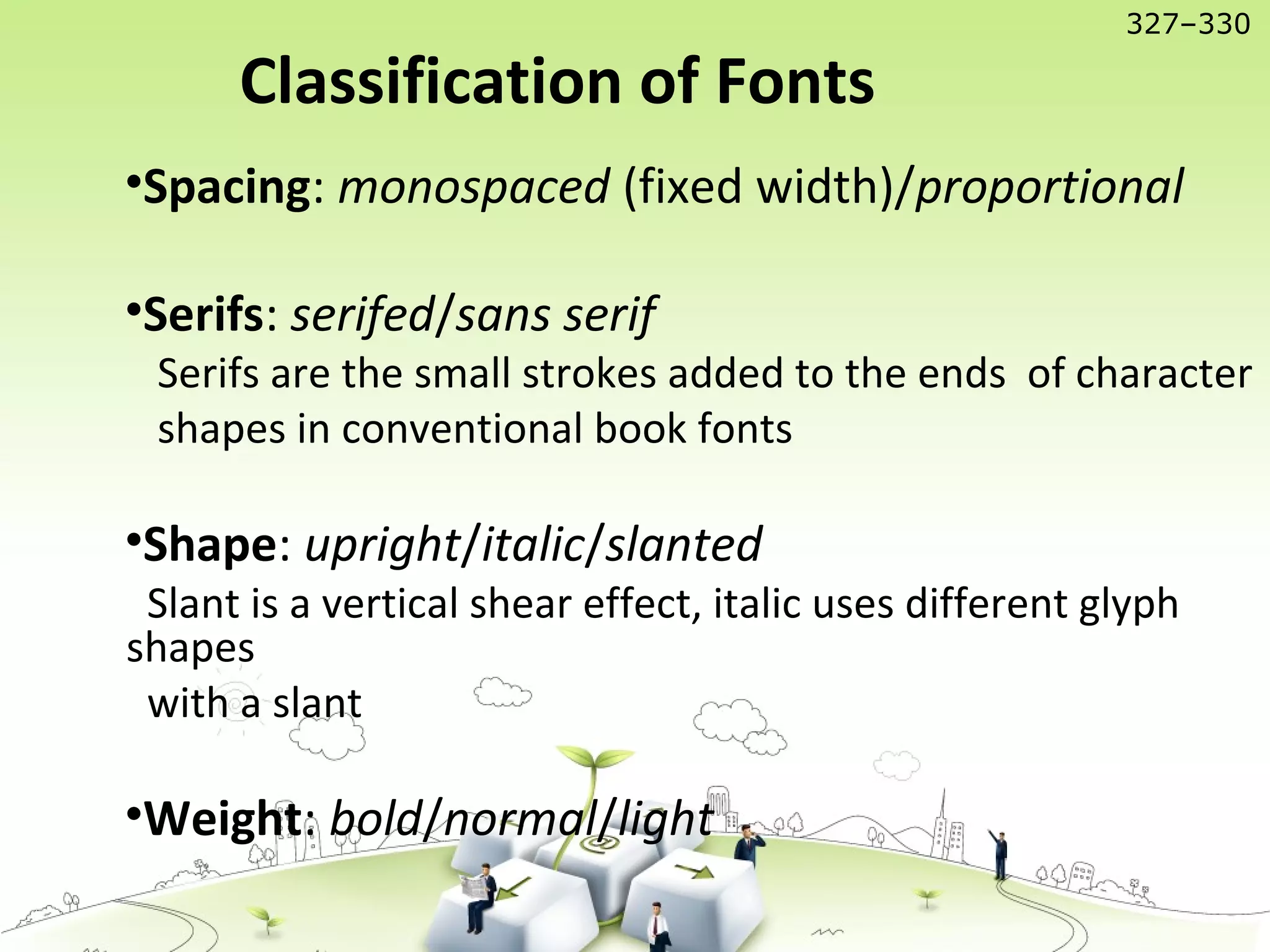 •Spacing: monospaced (fixed width)/proportional
•Serifs: serifed/sans serif
Serifs are the small strokes added to the ends of character
shapes in conventional book fonts
•Shape: upright/italic/slanted
Slant is a vertical shear effect, italic uses different glyph
shapes
with a slant
•Weight: bold/normal/light
Classification of Fonts
327–330
 
