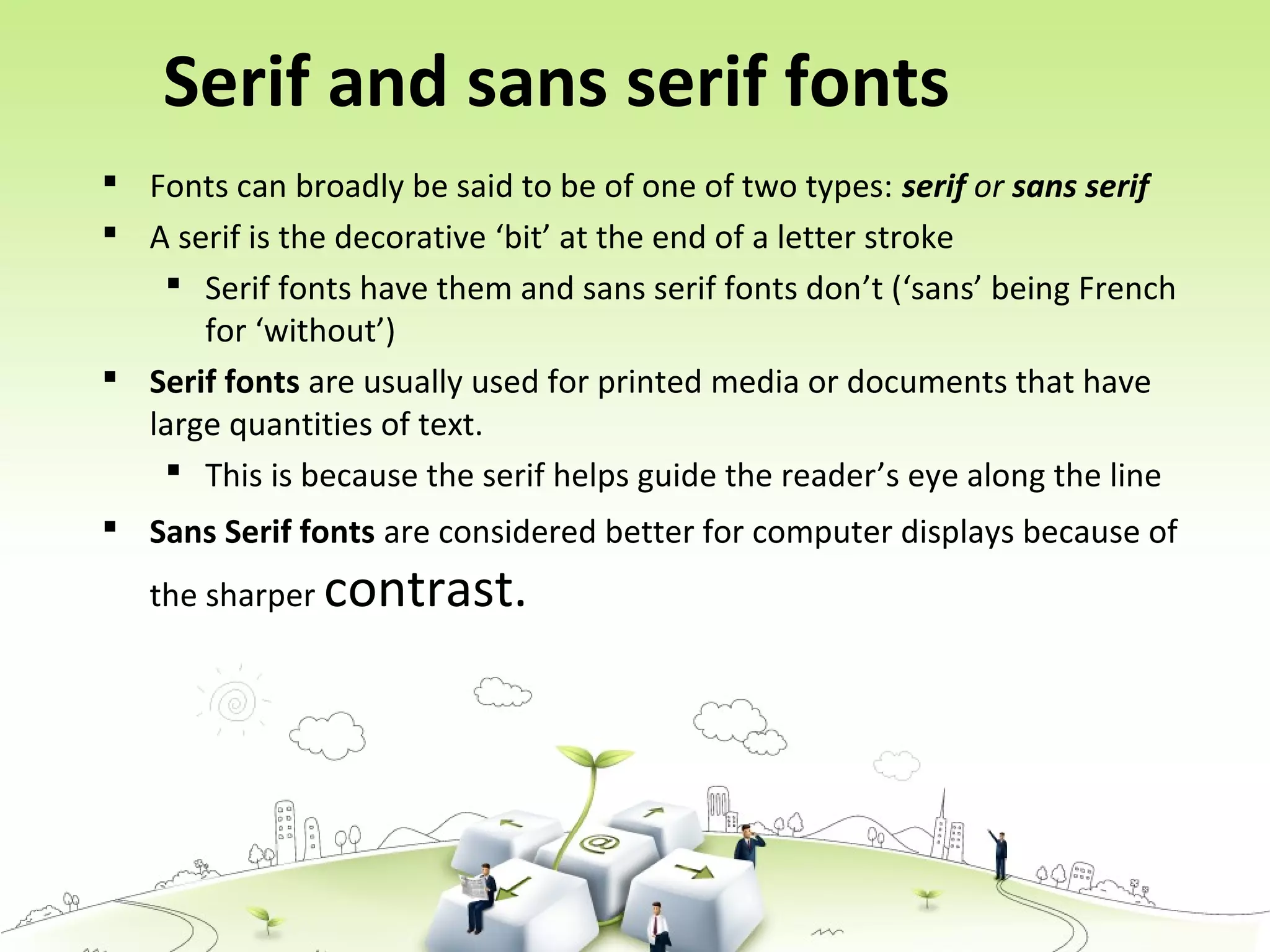 Serif and sans serif fonts
 Fonts can broadly be said to be of one of two types: serif or sans serif
 A serif is the decorative ‘bit’ at the end of a letter stroke
 Serif fonts have them and sans serif fonts don’t (‘sans’ being French
for ‘without’)
 Serif fonts are usually used for printed media or documents that have
large quantities of text.
 This is because the serif helps guide the reader’s eye along the line
 Sans Serif fonts are considered better for computer displays because of
the sharper contrast.
 