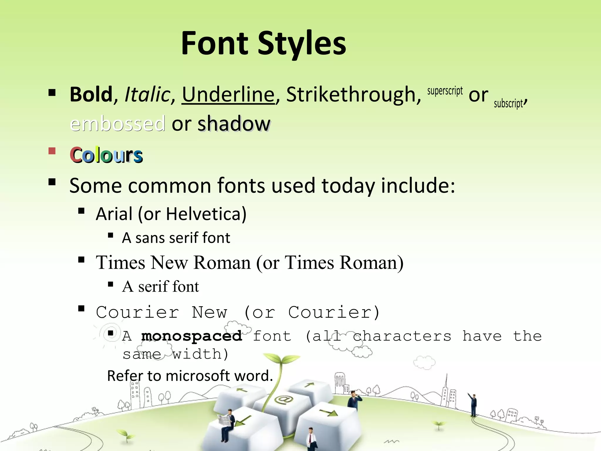 Font Styles
 Bold, Italic, Underline, Strikethrough, superscript
or subscript,
embossedembossed or shadowshadow
 CCoolloouurrss
 Some common fonts used today include:
 Arial (or Helvetica)
 A sans serif font
 Times New Roman (or Times Roman)
 A serif font
 Courier New (or Courier)
 A monospaced font (all characters have the
same width)
Refer to microsoft word.
 