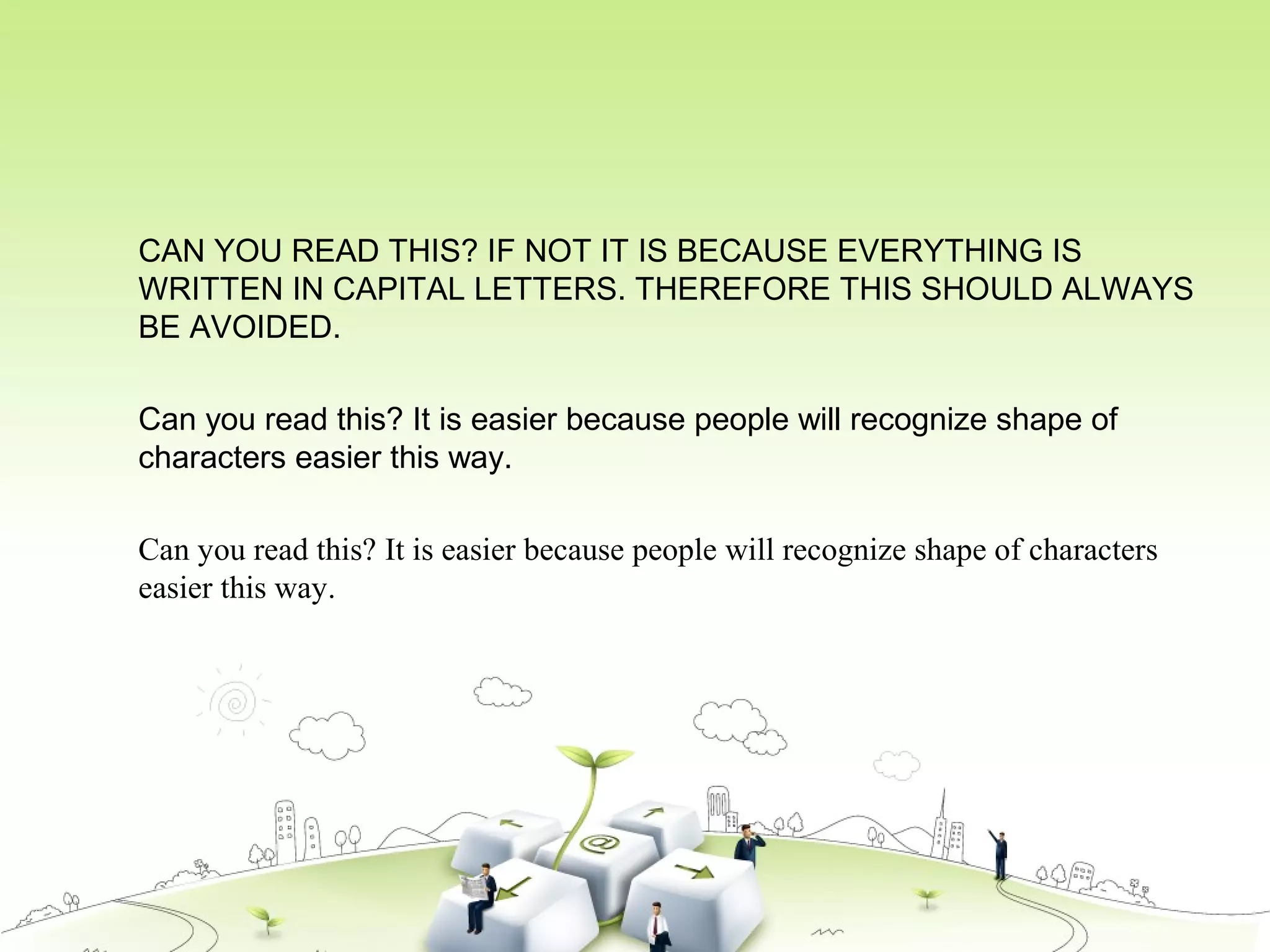 CAN YOU READ THIS? IF NOT IT IS BECAUSE EVERYTHING IS
WRITTEN IN CAPITAL LETTERS. THEREFORE THIS SHOULD ALWAYS
BE AVOIDED.
Can you read this? It is easier because people will recognize shape of
characters easier this way.
Can you read this? It is easier because people will recognize shape of characters
easier this way.
 