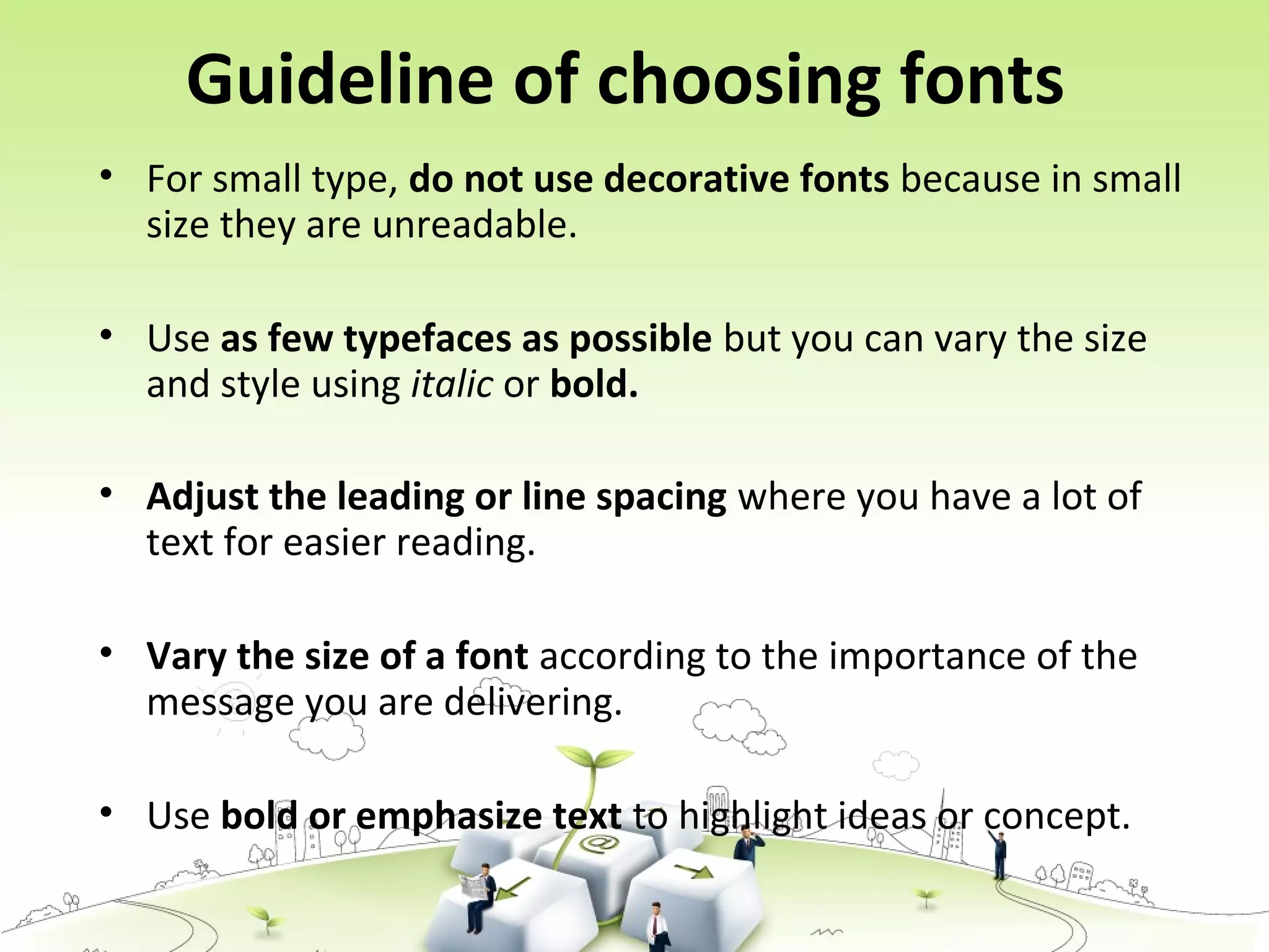 Guideline of choosing fonts
• For small type, do not use decorative fonts because in small
size they are unreadable.
• Use as few typefaces as possible but you can vary the size
and style using italic or bold.
• Adjust the leading or line spacing where you have a lot of
text for easier reading.
• Vary the size of a font according to the importance of the
message you are delivering.
• Use bold or emphasize text to highlight ideas or concept.
 