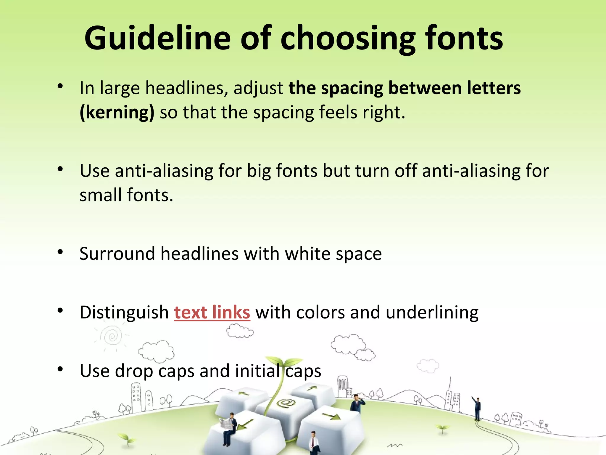 Guideline of choosing fonts
• In large headlines, adjust the spacing between letters
(kerning) so that the spacing feels right.
• Use anti-aliasing for big fonts but turn off anti-aliasing for
small fonts.
• Surround headlines with white space
• Distinguish text links with colors and underlining
• Use drop caps and initial caps
 
