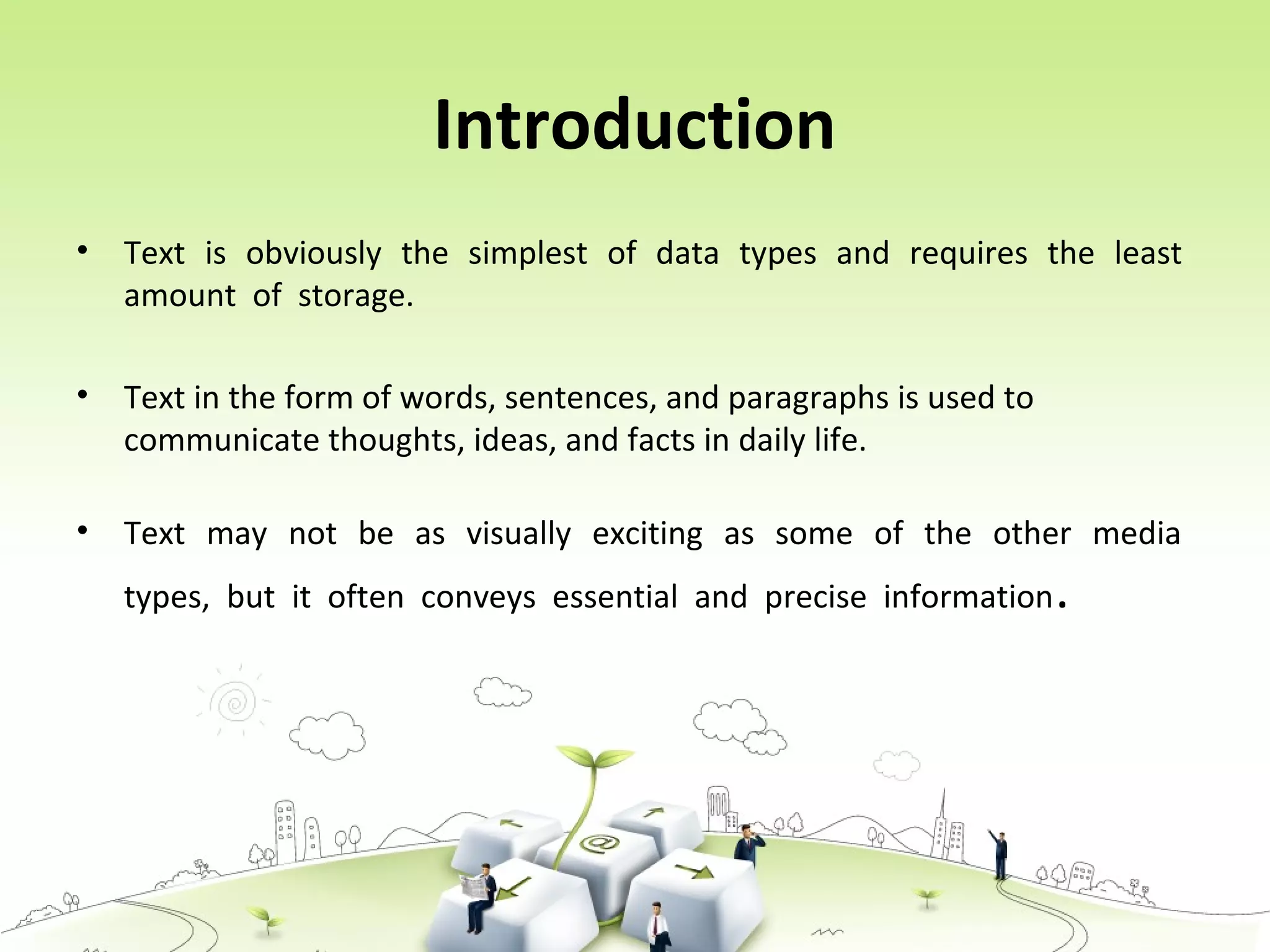 Introduction
• Text is obviously the simplest of data types and requires the least
amount of storage.
• Text in the form of words, sentences, and paragraphs is used to
communicate thoughts, ideas, and facts in daily life.
• Text may not be as visually exciting as some of the other media
types, but it often conveys essential and precise information.
 