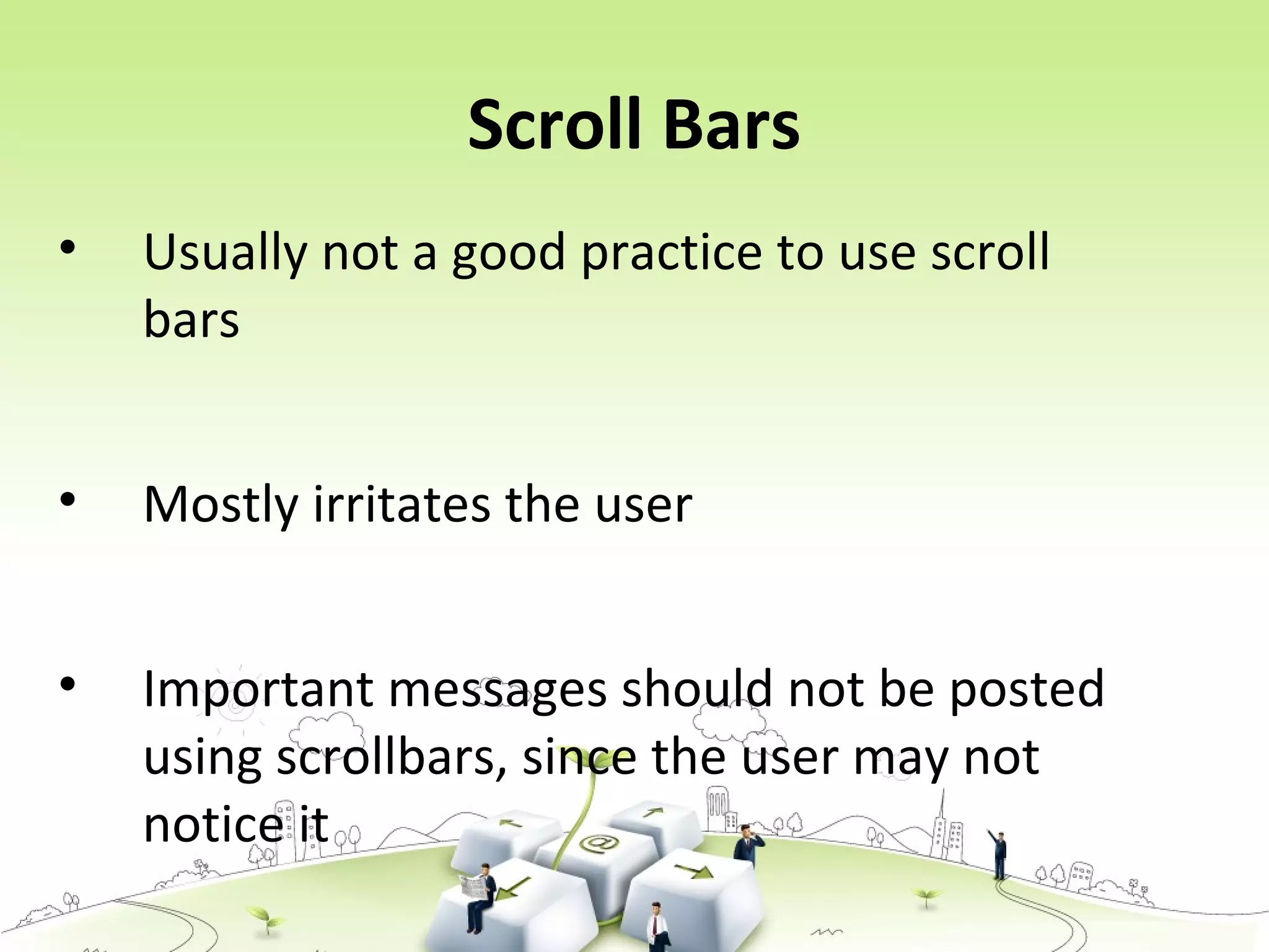 Scroll Bars
• Usually not a good practice to use scroll
bars
• Mostly irritates the user
• Important messages should not be posted
using scrollbars, since the user may not
notice it
 