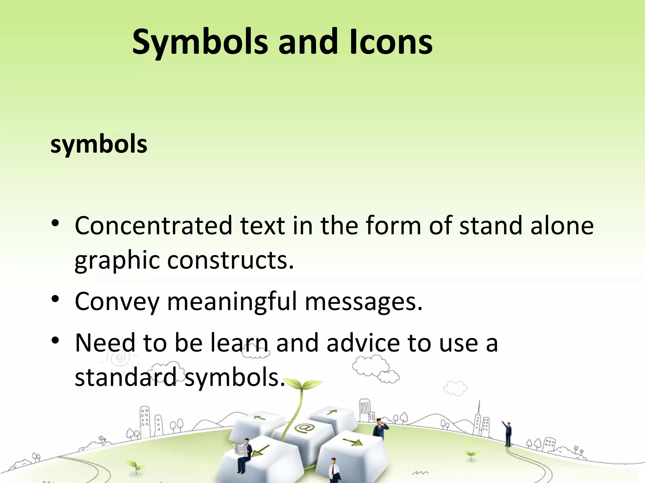 Symbols and Icons
symbols
• Concentrated text in the form of stand alone
graphic constructs.
• Convey meaningful messages.
• Need to be learn and advice to use a
standard symbols.
 