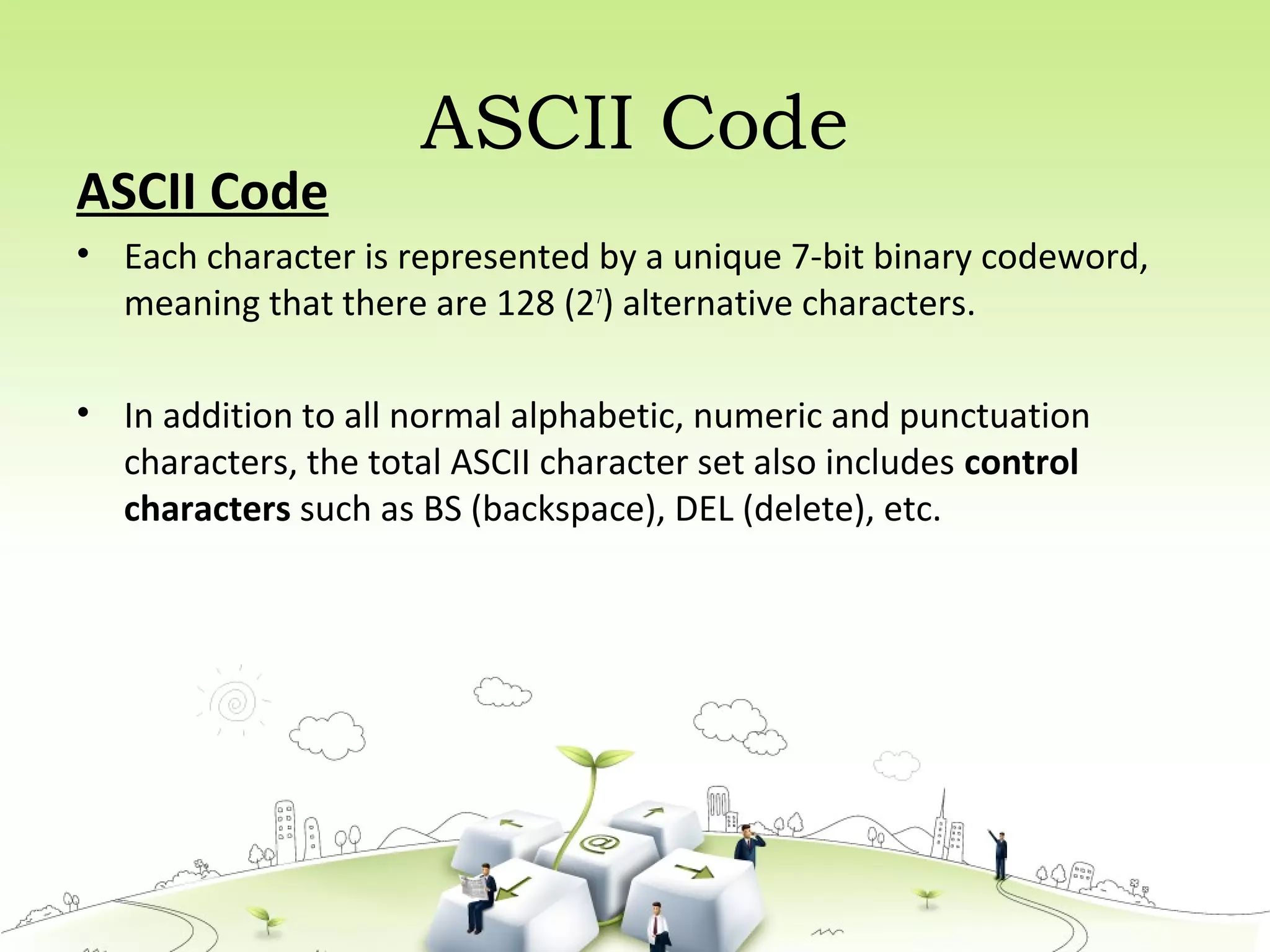 ASCII Code
ASCII Code
• Each character is represented by a unique 7-bit binary codeword,
meaning that there are 128 (27
) alternative characters.
• In addition to all normal alphabetic, numeric and punctuation
characters, the total ASCII character set also includes control
characters such as BS (backspace), DEL (delete), etc.
 