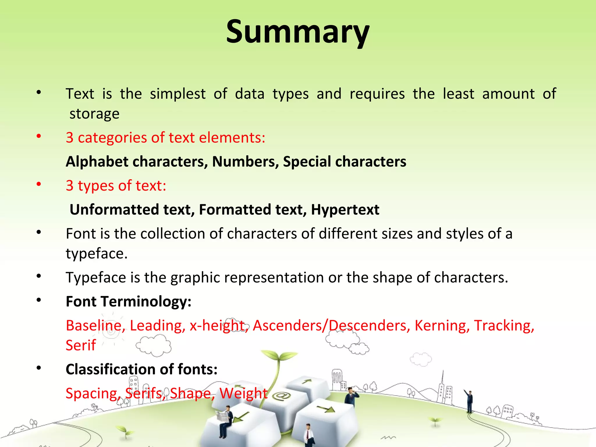 Summary
• Text is the simplest of data types and requires the least amount of
storage
• 3 categories of text elements:
Alphabet characters, Numbers, Special characters
• 3 types of text:
Unformatted text, Formatted text, Hypertext
• Font is the collection of characters of different sizes and styles of a
typeface.
• Typeface is the graphic representation or the shape of characters.
• Font Terminology:
Baseline, Leading, x-height, Ascenders/Descenders, Kerning, Tracking,
Serif
• Classification of fonts:
Spacing, Serifs, Shape, Weight
 