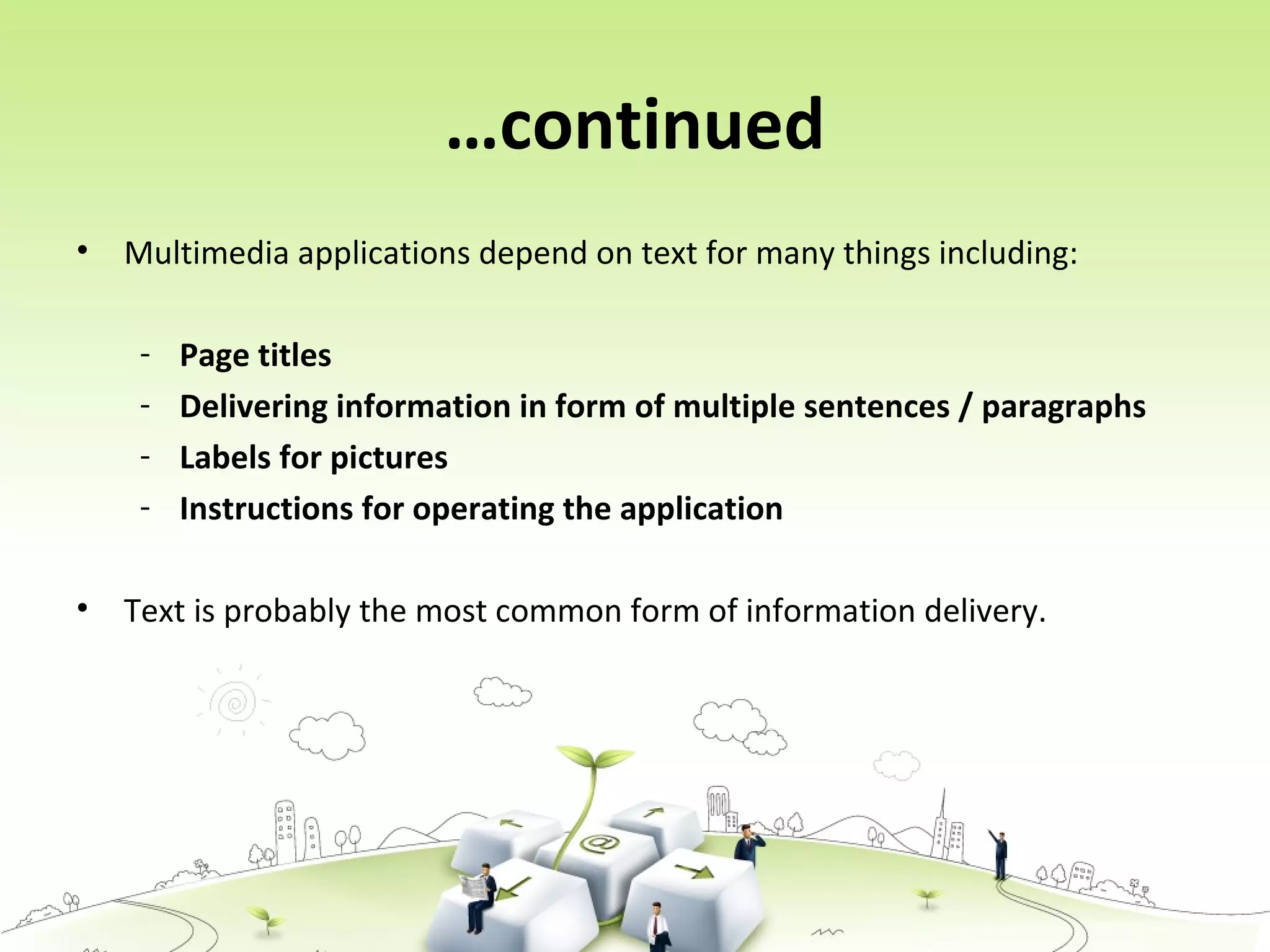 …continued
• Multimedia applications depend on text for many things including:
- Page titles
- Delivering information in form of multiple sentences / paragraphs
- Labels for pictures
- Instructions for operating the application
• Text is probably the most common form of information delivery.
 