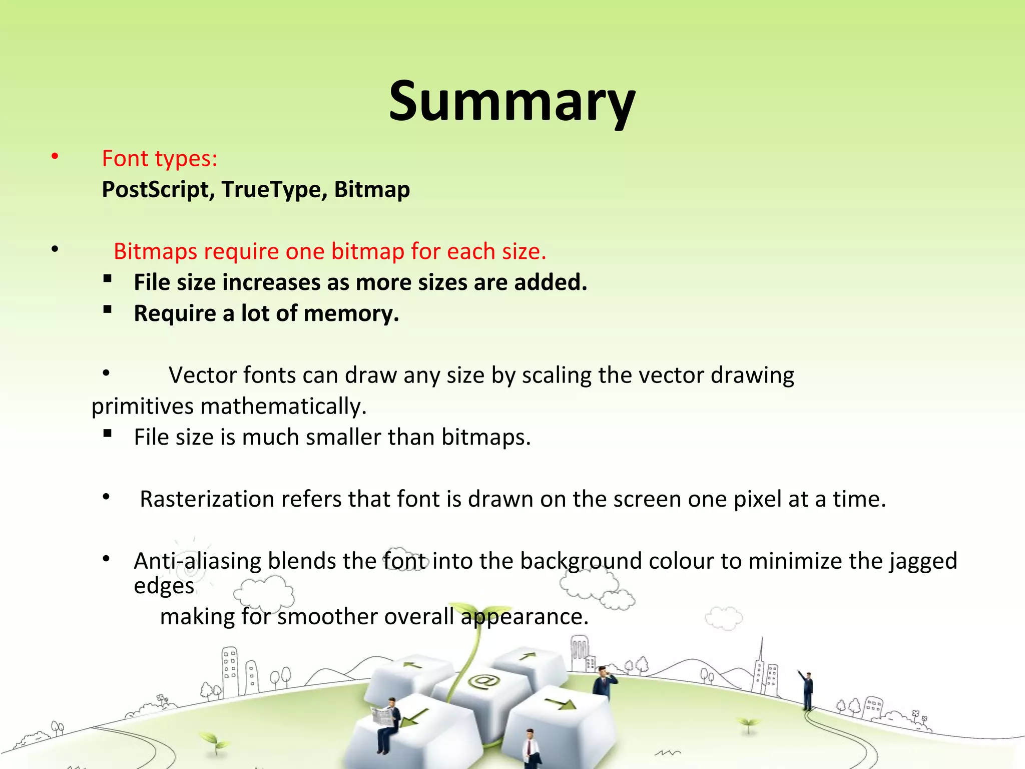 Summary
• Font types:
PostScript, TrueType, Bitmap
• Bitmaps require one bitmap for each size.
 File size increases as more sizes are added.
 Require a lot of memory.
• Vector fonts can draw any size by scaling the vector drawing
primitives mathematically.
 File size is much smaller than bitmaps.
• Rasterization refers that font is drawn on the screen one pixel at a time.
• Anti-aliasing blends the font into the background colour to minimize the jagged
edges
making for smoother overall appearance.
 